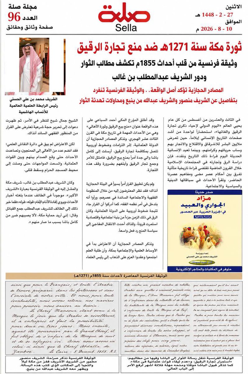 ashrafonlin's tweet photo. ثورة مكة سنة 1271هـ ضد منع تجارة الرقيق
وثيقة فرنسية من قلب أحداث 1855م تكشف مطالب الثوار ودور الشريف عبدالمطلب بن غالب
المصادر الحجازية تؤكد أصل الواقعة.. والوثيقة الفرنسية تنفرد بتفاصيل عن الشريف منصور والشريف عبدالله من ينبع ومحاولات تهدئة الثوار

الشريف محمد بن علي الحسني
رئيس الرابطة العلمية العالمية للأنساب الهاشمية

في الثالث والعشرين من أغسطس من كل عام يحيي العالم «اليوم الدولي لإحياء ذكرى تجارة الرقيق وإلغائها»، استحضارًا لواحدة من أشد صفحات التاريخ الإنساني إيلامًا، حين تعرض ملايين البشر للاسترقاق والاقتلاع والاتجار بهم وسلب حرياتهم وكرامتهم. وبينما تعيد الإنسانية الحديثة اليوم قراءة ذلك التاريخ ونقده، فإن دراسة الرق وتجارته في المجتمعات الإسلامية خلال القرون الماضية تقتضي قراءة تاريخية متأنية تفرق بين أحكام عصر مضى ومفاهيم عصرنا الحاضر، وتقرأ الأحداث في سياقاتها الدينية والسياسية والاجتماعية.
فالإسلام لم ينشئ الرق ابتداءً، وإنما جاء إلى عالم كان الاسترقاق فيه نظامًا راسخًا بين الأمم والحضارات، ففتح أبوابًا واسعة للعتق، وجعل تحرير الرقاب قربة وكفارة في جملة من الأحكام، وأرسى مبدأ الكرامة الإنسانية، وربط التفاضل بين البشر بالتقوى لا باللون أو العرق. ومن هنا ينبغي أن تقرأ أحداث مكة سنة 1271هـ/1855م في سياقها التاريخي والفقهي والسياسي، لا باعتبارها دفاعًا معاصرًا عن استعباد الإنسان، وإنما لفهم كيف تلقى مجتمع القرن التاسع عشر قرارًا عثمانيًا جاء في سياق ضغوط واتفاقات أوروبية لمنع تجارة الرقيق.
وقد أطلق المؤرخ المكي أحمد السباعي على هذه الواقعة عنوان «منع بيع الرقيق وثورة الأهالي»، وهي من الأحداث المهمة في تاريخ مكة في القرن الثالث عشر الهجري. وتذكر المصادر الحجازية أن الدولة العثمانية، إثر التزامات وضغوط أوروبية تتصل بمكافحة تجارة الرقيق، أرسلت إلى كامل باشا والي جدة أمرًا بمنع بيع الرقيق، فامتثل للأمر وجمع تجار الرقيق وأبلغهم بضرورة وقف هذه التجارة.
ولم يكن تطبيق القرار أمرًا يسيرًا في البيئة الحجازية آنذاك؛ فقد نظر المعترضون إليه من خلال المنظومة الفقهية والاجتماعية السائدة في عصرهم، ورأوا أنه يتدخل في أمر نظمه الفقه، كما أدركوا أن القرار جاء نتيجة ضغوط أوروبية على الدولة العثمانية. وكان الرق في ذلك الزمن جزءًا من بنية اجتماعية واقتصادية استمرت قرونًا، ولذلك أحدث الانتقال المفاجئ إلى سياسة المنع رد فعل واسعًا.
وتذكر المصادر الحجازية أن الاعتراض بدأ في الأوساط العلمية والاجتماعية بمكة، وأن طلبة العلم اجتمعوا وعقدوا العزم على الذهاب إلى رئيس العلماء الشيخ جمال شيح للنظر في الأمر، ثم ظهرت دعوات إلى تحرير حجة شرعية تعترض على القرار من المنظور الفقهي السائد آنذاك.
لكن الاعتراض لم يبق في دائرة النقاش العلمي؛ فقد انضم عدد من الأهالي إلى المحتجين، وتصاعدت الأحداث حتى وقع الصدام بينهم وبين القوات العثمانية، واتسعت المواجهات حتى وصلت إلى محيط المسجد الحرام وسقط قتلى.
وكان الشريف عبدالمطلب بن غالب، شريف مكة والمشار إليه في الوثيقة الفرنسية بعبارة «الشريف الأكبر»، موجودًا في الطائف عندما بلغته أخبار الأحداث. وتروي المصادر الحجازية أنه جمع القبائل، وينقل صاحب «إفادة الأنام» قوله: «فلما جاء خبر ذلك إلى الطائف للشريف عبدالمطلب جمع القبائل وقال: إني أريد حماية مكة؛ لئلا يصيبهم ضرر من كامل باشا بسبب ما صار منهم».
وهنا اتسعت الأزمة، وانتقلت من احتجاج داخل مكة إلى مواجهة سياسية وعسكرية شاركت فيها قوى قبلية، ودخل الشريف عبدالمطلب في قلب الأحداث.
وتأتي هنا أهمية الوثيقة الفرنسية المعاصرة للواقعة التي بين أيدينا؛ فهي لا تنقل رواية مؤرخ كتب بعد سنوات طويلة، وإنما تقدم شهادة كتبت في زمن الأزمة نفسها، وتؤكد في خطوطها العامة ما حفظته المصادر الحجازية، لكنها تضيف إليها تفاصيل مهمة لم تظهر في الرواية المحلية بالصورة نفسها.
فالوثيقة تصف مواجهة القوات العثمانية عددًا كبيرًا من العرب الثائرين، وتذكر انضمام أهل مكة إليهم، وأن الجيش العثماني اضطر إلى الاحتماء داخل القلعة، بينما تمكن الثوار من السيطرة على مكة والطائف.
لكن أهم ما تكشفه الرسالة أنها تنقل مطالب الثوار أنفسهم.
فقد تلقى الباشا، وفق النص الفرنسي، رسالة من الثوار عرضوا عليه فيها عدة شروط، وكان في مقدمتها بصورة صريحة:
«استمرار تجارة الرقيق».
كما طالبوا بـ:
«عدم إبقاء قوات عثمانية في مكة».
وهذه من أهم العبارات في الوثيقة كلها؛ لأنها تثبت أن استمرار تجارة الرقيق كان مطلبًا معلنًا من مطالب الحركة، وليس تفسيرًا أضافه مؤرخ لاحق. كما يكشف المطلب المتعلق بالقوات العثمانية أن الأزمة تجاوزت الاعتراض على قرار اقتصادي أو اجتماعي، ووصلت إلى قضية الوجود العسكري العثماني في مكة.