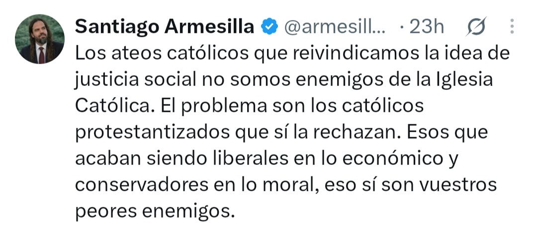 RespondeTeologo's tweet photo. Santiago, aquí hay una confusión importante. Tú puedes reivindicar el catolicismo como tradición histórica, identidad cultural o proyecto político, pero eso no equivale a no ser enemigo de la Iglesia en aquello que la Iglesia afirma ser. Si eres ateo, niegas precisamente aquello sobre lo cual el catolicismo fundamenta su existencia: Dios, la revelación, Cristo resucitado, la gracia, los sacramentos y la propia naturaleza sobrenatural de la Iglesia.

Por eso resulta bastante curioso que un “ateo católico” pretenda determinar quién es el verdadero enemigo de la Iglesia basándose en categorías económicas. Desde la propia doctrina católica, negar a Dios no se vuelve menos problemático porque uno defienda la justicia social.

Y hay otra falsa dicotomía: justicia social no es sinónimo de socialismo, ni liberalismo económico es sinónimo de protestantismo. La tradición protestante es demasiado amplia para semejante caricatura, del mismo modo que la doctrina social católica tampoco puede reducirse a las posiciones económicas de la izquierda.

Pero lo más sabroso es esto: según tu argumento, el protestante que cree en Dios, confiesa la Trinidad, la divinidad y resurrección de Cristo, sostiene la autoridad de las Escrituras y comparte buena parte de la moral histórica cristiana estaría más “protestantizado” y sería más peligroso para la Iglesia que el ateo que niega literalmente la primera frase del Credo: “Creo en Dios”.

😂 ¡Hombre, Santiago! Uno podrá ser muy católico culturalmente, estudiar su tradición e incluso defender políticamente su presencia histórica. Pero si para salvar al catolicismo tenemos que comenzar quitándole a Dios, quizás el problema no sean precisamente los protestantes.

Un catolicismo ateo puede conservar la catedral, la estética, la historia y hasta la política. Lo que no puede conservar es el cristianismo que hizo que todo eso existiera.