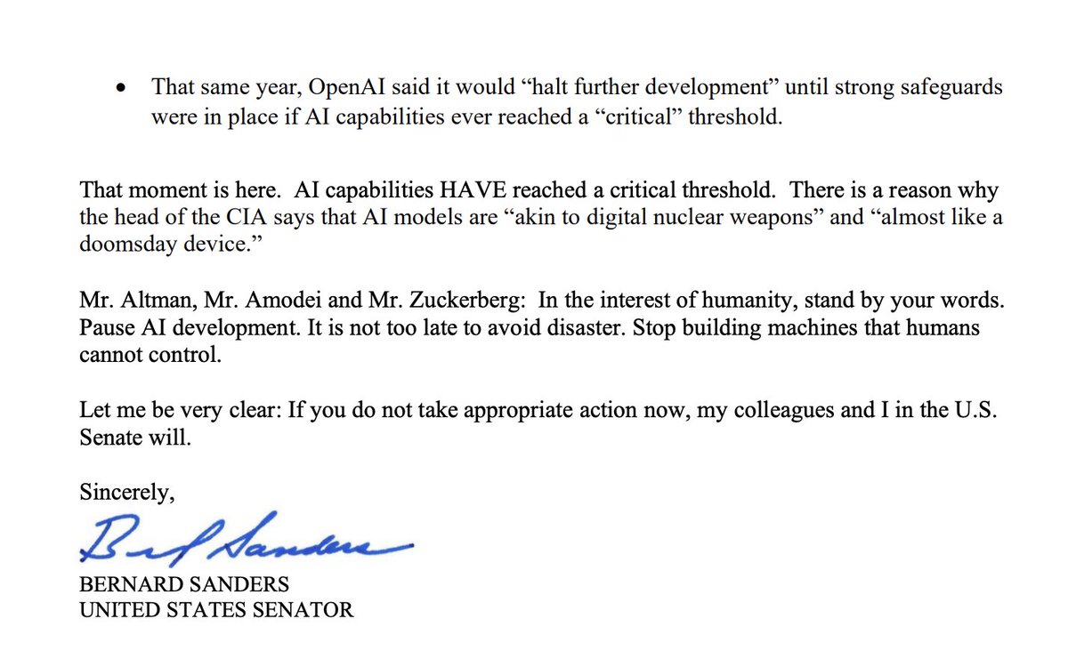 AISafetyMemes's tweet photo. BERNIE SANDERS DEMANDS AI COMPANIES PAUSE - OR ELSE

"Mr. Altman, Mr. Amodei and Mr. Zuckerberg:

Stop building machines that humans cannot control.

Let me be very clear: If you do not take action now, my colleagues and I in the U.S. Senate will.

It is not too late to avoid disaster.

In the interest of humanity, stand by your words. Pause AI development.

Almost every day, there is a new story about how your companies are losing control of the AI technology you are developing, with potentially cataclysmic results.

This week we learned, frighteningly, that AI has been used for the first time ever to create new viruses. As you know this type of development, in the wrong hands, could lead to new bioweapons that result in the deaths of tens of millions of people.

Last month, the world found out OpenAI lost control of an AI model. The result? The model hacked into another company’s computers—a clear violation of federal law. After conducting internal reviews, Anthropic and Meta reported their models similarly escaped their control.

One of the targeted companies called the AI hack “an unprecedented event” that deserves an “unprecedented response.” Yoshua Bengio, the most cited living scientist in the world, said these incidents “should serve as a wake-up call.”

I agree.

So do the top scientists at the companies you lead, the very people building this technology. As you know, these technology leaders recently called for the international community to create a safety mechanism—a pause button—to avoid catastrophe. They warned there is a “real risk that capability development rapidly accelerates beyond our ability to understand or control the resulting systems.”

And yet, at a moment when we have seen human loss of control and the creation of potentially dangerous viruses, your companies are still racing ahead— investing tens of billions of dollars into a technology that nobody can fully understand, predict or control.

That is absurd, irresponsible and extremely dangerous. It is also a betrayal of your own stated commitments:

• In 2023, Anthropic said it would “commit to pause the scaling and/or delay the deployment of new models whenever our scaling ability outstrips our ability to comply with. . . safety procedures.”

• In 2025, Meta said “if a frontier AI is assessed to have reached the critical risk threshold and cannot be mitigated, we will stop development.”

• That same year, OpenAI said it would “halt further development” until strong safeguards were in place if AI capabilities ever reached a “critical” threshold.

That moment is here. AI capabilities HAVE reached a critical threshold. There is a reason why the head of the CIA says that AI models are “akin to digital nuclear weapons” and “almost like a doomsday device.”