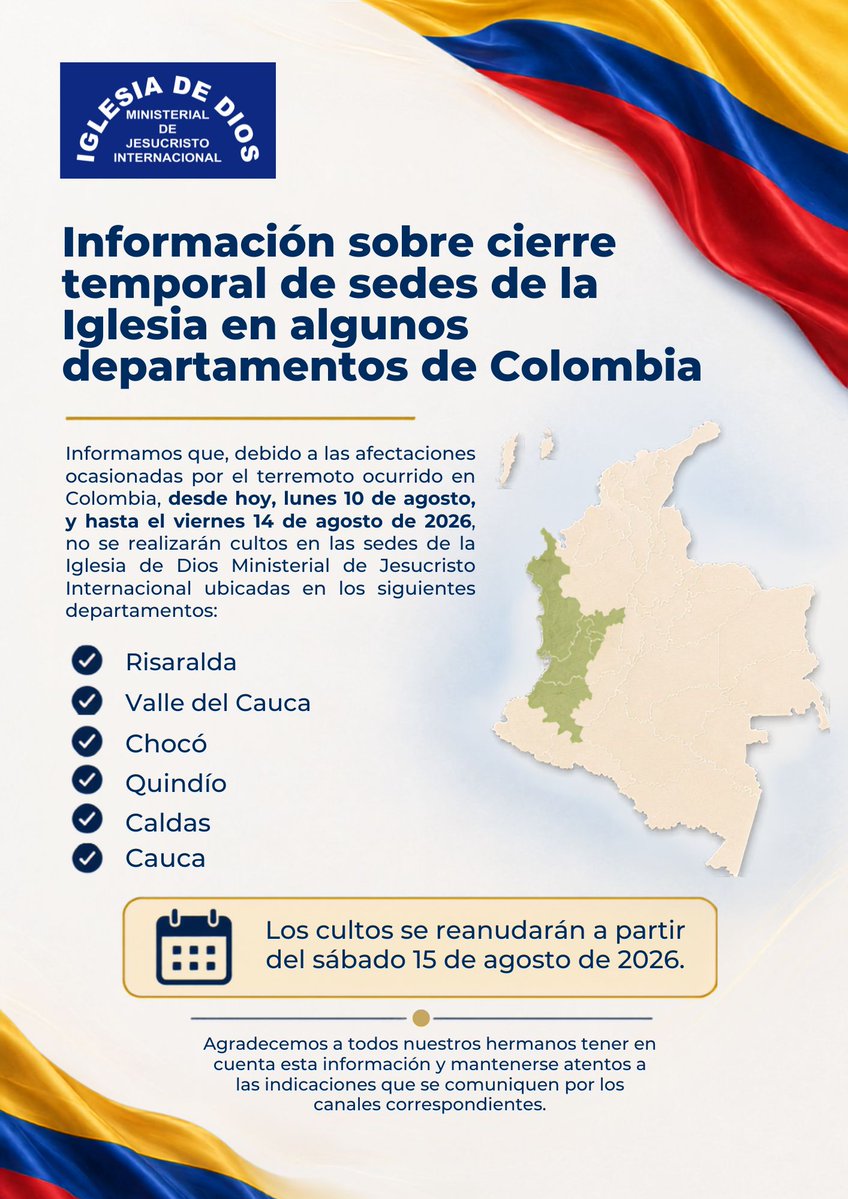 IDMJIoficial's tweet photo. 🇨🇴 Información sobre cierre temporal de sedes de la Iglesia en algunos departamentos de Colombia
https://t.co/SFVbgFdt2r

Informamos que, debido a las afectaciones ocasionadas por el terremoto ocurrido en Colombia, desde hoy, lunes 10 de agosto, y hasta el viernes 14 de agosto de 2026, no se realizarán cultos en las sedes de la Iglesia de Dios Ministerial de Jesucristo Internacional ubicadas en los siguientes departamentos:

- Risaralda
- Valle del Cauca
- Chocó
- Quindío
- Caldas
- Cauca

Los cultos se reanudarán a partir del sábado 15 de agosto de 2026.

Agradecemos a todos nuestros hermanos tener en cuenta esta información y mantenerse atentos a las indicaciones que se comuniquen por los canales correspondientes.