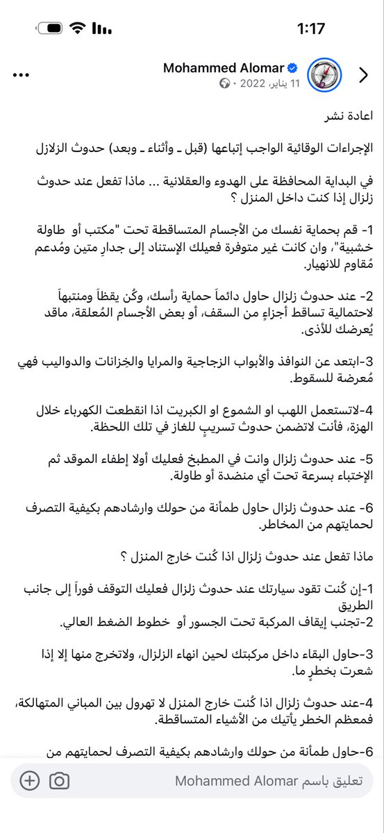 Nagm2027's tweet photo. اعادة نشر 

الإجراءات الوقائية الواجب إتباعها (قبل ـ وأثناء ـ وبعد) حدوث الزلازل 

في البداية المحافظة على الهدوء والعقلانية ... ماذا تفعل عند حدوث زلزال إذا كنت داخل المنزل ؟ 

1- قم بحماية نفسك من الأجسام المتساقطة تحت "مكتب أو  طاولة خشبية"، وان كانت غير متوفرة فعيلك الإستناد إلى جدارِ متين ومُدعم مُقاوم للانهيار.

2- عند حدوث زلزال حاول دائماَ حماية رأسك، وكُن يقظاَ ومنتبهاَ لاحتمالية تساقط أجزاءٍ من السقف، أو بعض الأجسام المُعلقة، ماقد يُعرضك للأذى.   

3-ابتعد عن النوافذ والأبواب الزجاجية والمرايا والخِزانات والدواليب فهي مُعرضة للسقوط.

4-لاتستعمل اللهب او الشموع او الكبريت اذا انقطعت الكهرباء خلال الهزة، فأنت لاتضمن حدوث تسريبٍ للغاز في تلك اللحظة.

5- عند حدوث زلزال وانت في المطبخ فعليك أولا إطفاء الموقد ثم الإختباء بسرعة تحت أي منضدة أو طاولة.

6- عند حدوث زلزال حاول طمأنة من حولك وارشادهم بكيفية التصرف لحمايتهم من المخاطر.

ماذا تفعل عند حدوث زلزال اذا كُنت خارج المنزل ؟

1-إن كُنت تقود سيارتك عند حدوث زلزال فعليك التوقف فوراَ إلى جانب الطريق 
2-تجنب إيقاف المركبة تحت الجسور أو  خطوط الضغط العالي. 

3-حاول البقاء داخل مركبتك لحين انهاء الزلزال، ولاتخرج منها إلا إذا شعرت بخطرٍ ما.

4-عند حدوث زلزال اذا كُنت خارج المنزل لا تهرول بين المباني المتهالكة، فمعظم الخطر يأتيك من الأشياء المتساقطة.

6-حاول طمأنة من حولك وارشادهم بكيفية التصرف لحمايتهم من المخاطر.

ماذا تفعل عند انتهاء الزلزال ؟

1-تفقد من حولك، وعند وجود مصابين فقم بتفقد حالتهم الصحية، وحاول تقديم الإسعافات الأولية لهم

2-حاول أن لاتستخدم هاتفك إلا للضرورة القصوى، للحفاظ على شحن البطاية أطول فترة ممكنة.
3-لا تستخدم المصاعد الكهربائية فقد تحدث انقطاعات كهربائية مفاجئة

4- عند انتهاء الزلزال تأكد من عدم وجود تسيرب للغاز في المنزل أو المكان الذي تتواجد فيه، وتجنب استخدام اللهب
5-انتبه خلال حركتك من الأشياء المحتمل سقوطها كالأرفف والدواليب والجِزانات 

6-تابع الأخبار والإرشادات التي تطلقها الجهات الرسمية من خلال المذياع أو وسائل الإعلام المتوفرة