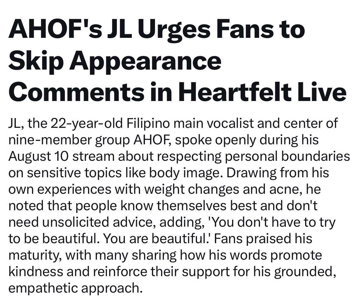 JLGlobalFanbase's tweet photo. AHOF's JL Urges Fans to Skip Appearance Comments in Heartfelt Live

JL, the 22-year-old Filipino main vocalist and center of nine-member group AHOF, spoke openly during his August 10 stream about respecting personal boundaries on sensitive topics like body image. Drawing from his own experiences with weight changes and acne, he noted that people know themselves best and don't need unsolicited advice, adding, 'You don't have to try to be beautiful. You are beautiful! Fans praised his maturity, with many sharing how his words promote kindness and reinforce their support for his grounded, empathetic approach.

#AHOF #아홉
#AHOF_JL #제이엘
@AHOF_official  https://t.co/QfXlm4mcYH