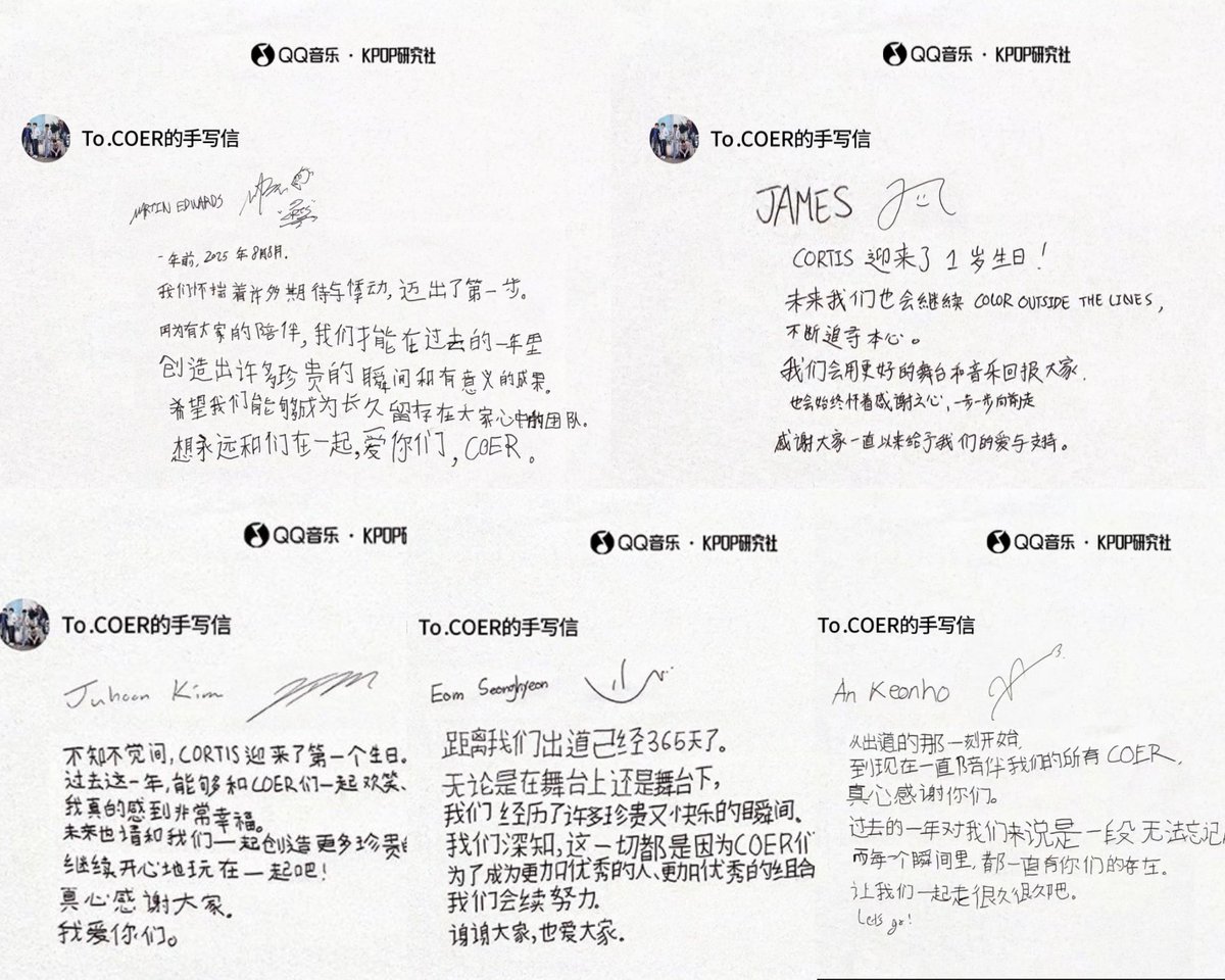 cortisshinez's tweet photo. CORTIS QQ Music 1st Anniversary Handwritten Letter To Coer 💌😭😭

MARTIN EDWARDS : 

One year ago, on August 18, 2025.
We took our first step, carrying many expectations and fluttering hearts.Because of everyone's companionship, we were able to create many precious moments and meaningful achievements over the past year. We hope that we can become a team that remains in everyone's hearts for a long time.
We want to be with you forever, love you, COER.

JAMES : 

CORTIS has reached its 1st anniversary!
In the future, we will also continue to COLOR OUTSIDE THE LINES, constantly pursuing our true hearts.We will repay everyone with better stages and music and we will always move forward step by step with a grateful heart. 
Thank you all for the love and support you have always given us.

Juhoon Kim : 

Before I knew it, CORTIS has welcomed its first birthday.
Over the past year, being able to laugh together and spend many fun times with all the COERs has made me feel truly very happy. In the future, please continue to create more precious memories together with us. Let's continue to have fun together happily! 
Sincerely thank you, everyone.
I love you all.

Eom Seonghyeon : 

It has already been 365 days since our debut.
Whether on stage or off stage,we have experienced many precious and happy moments.We know deep down that all of this is because of the love given by COERs. To become more excellent individuals and a more excellent group,we will continue to work hard.
Thank you everyone and we love you all.

An Keonho : 

From the moment of our debut,to all the COER who have been by our side until now,I sincerely thank you.
The past year has been an unforgettable and precious time for us and in every single moment you were always there.
Let's walk together for a very, very long time.
Let's go!