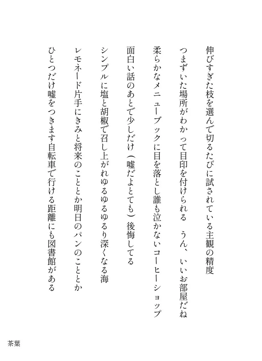 伸びすぎた枝を選んで切るたびに試されている主観の精度

つまずいた場所がわかって目印を付けられる　うん、いいお部屋だね

柔らかなメニューブックに目を落とし誰も泣かないコーヒーショップ

面白い話のあとで少しだけ(嘘だよとても)後悔してる

シンプルに塩と胡椒で召し上がれゆるゆるゆるり深くなる海

レモネード片手にきみと将来のこととか明日のパンのこととか

ひとつだけ嘘をつきます自転車で行ける距離にも図書館がある

／茶葉