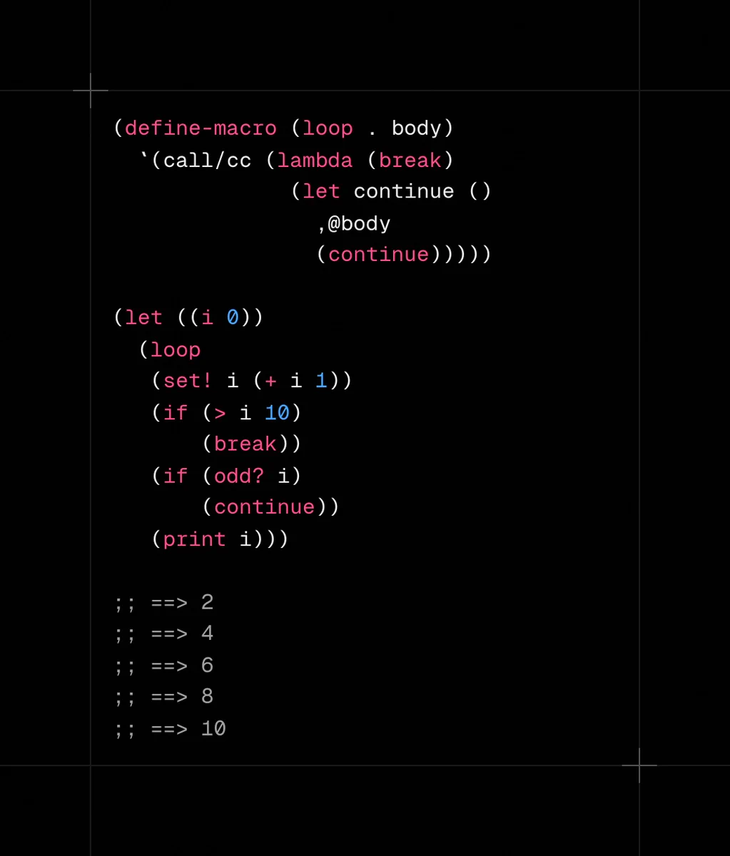 (define-macro (loop . body)
  `(call/cc (lambda (break)
              (let continue ()
                ,@body
                (continue)))))

(let ((i 0))
  (loop
   (set! i (+ i 1))
   (if (> i 10)
       (break))
   (if (odd? i)
       (continue))
   (print i)))

;; ==> 2
;; ==> 4
;; ==> 6
;; ==> 8
;; ==> 10