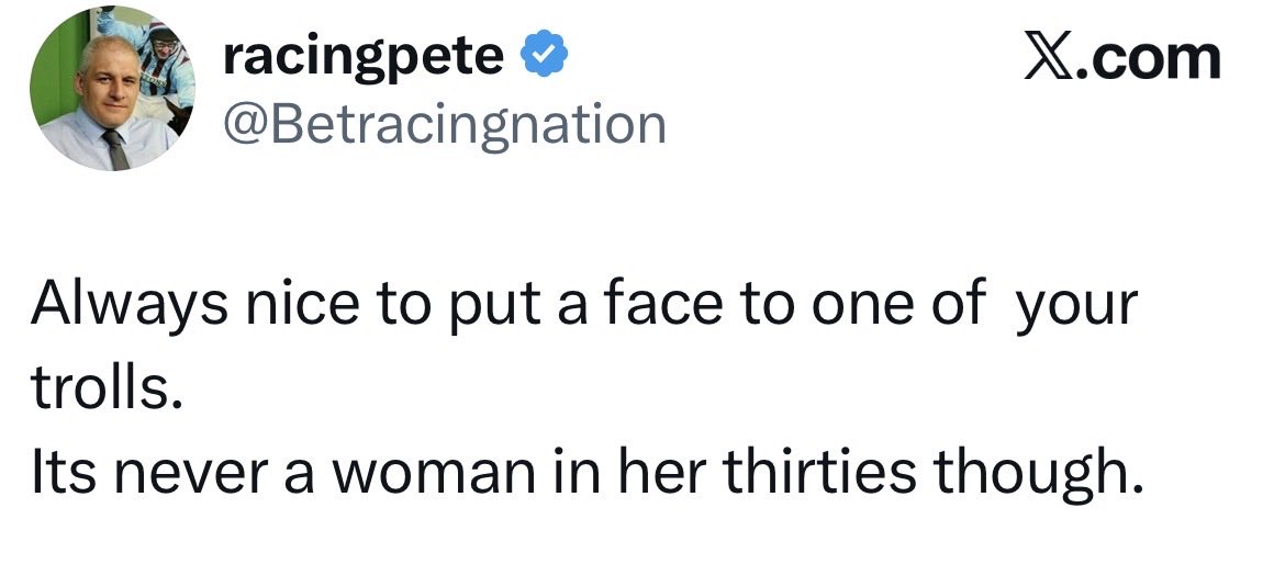 BelmoreSam's tweet photo. Good old sexist @Betracingnation at it again! 😆😆 What difference does it make if it’s him or a woman in their 30’s? So it would be ok if it was a woman in their 30’s would it? Fact is all he’s doing is calling you out for what you are and you don’t like it because he’s right. https://t.co/E3fRj44jFe