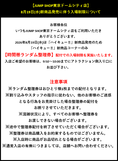jumpshoptokyo's tweet photo. 【JUMP SHOP東京ドームシティ店】

【8月19日(水)『ハイキュー!!』新商品販売の入場制限について】 

いつもJUMP SHOP東京ドームシティ店をご利用いただき、ありがとうございます。
 8月19日(水)は『ハイキュー!!』新商品販売のため『ハイキュー!!』新商品コーナーのみ、 【時間帯ランダム整理券】配付での入場制限を実施いたします。
 入店ご希望のお客様は、9:50～10:00までにアトラクション側入り口にお並び下さい。
 ※詳しくは、画像をご確認ください。