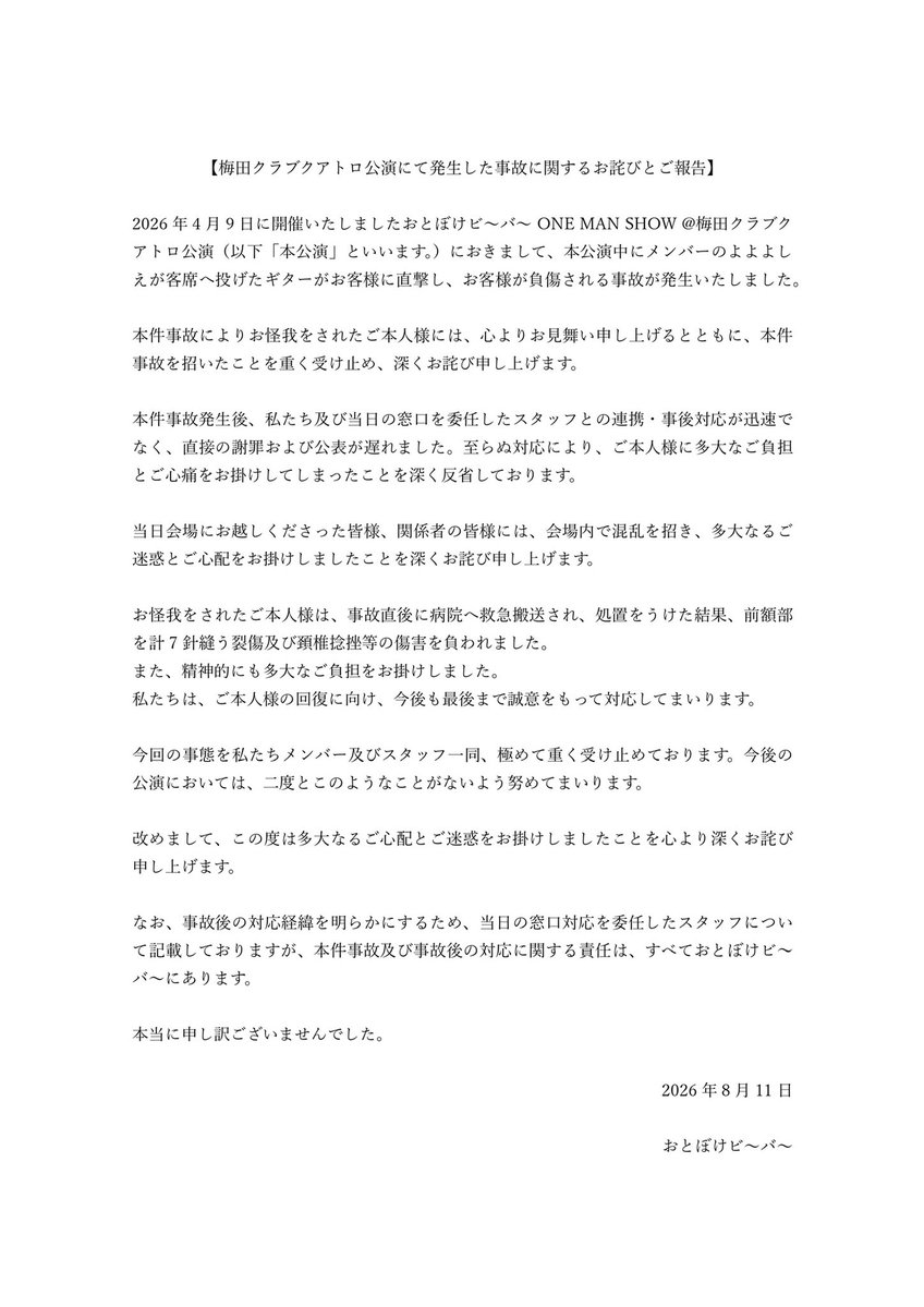 otobokebeaver's tweet photo. 【梅田クラブクアトロ公演にて発生した事故に関するお詫びとご報告】

2026年4月9日に開催いたしましたおとぼけビ〜バ〜 ONE MAN SHOW @梅田クラブクアトロ公演（以下「本公演」といいます。）におきまして、本公演中にメンバーのよよよしえが客席へ投げたギターがお客様に直撃し、お客様が負傷される事故が発生いたしました。

本件事故によりお怪我をされたご本人様には、心よりお見舞い申し上げるとともに、本件事故を招いたことを重く受け止め、深くお詫び申し上げます。

本件事故発生後、私たち及び当日の窓口を委任したスタッフとの連携・事後対応が迅速でなく、直接の謝罪および公表が遅れました。至らぬ対応により、ご本人様に多大なご負担とご心痛をお掛けしてしまったことを深く反省しております。

当日会場にお越しくださった皆様、関係者の皆様には、会場内で混乱を招き、多大なるご迷惑とご心配をお掛けしましたことを深くお詫び申し上げます。

お怪我をされたご本人様は、事故直後に病院へ救急搬送され、処置をうけた結果、前額部を計7針縫う裂傷及び頚椎捻挫等の傷害を負われました。
また、精神的にも多大なご負担をお掛けしました。
私たちは、ご本人様の回復に向け、今後も最後まで誠意をもって対応してまいります。

今回の事態を私たちメンバー及びスタッフ一同、極めて重く受け止めております。今後の公演においては、二度とこのようなことがないよう努めてまいります。

改めまして、この度は多大なるご心配とご迷惑をお掛けしましたことを心より深くお詫び申し上げます。

なお、事故後の対応経緯を明らかにするため、当日の窓口対応を委任したスタッフについて記載しておりますが、本件事故及び事故後の対応に関する責任は、すべておとぼけビ〜バ～にあります。

本当に申し訳ございませんでした。

2026年8月11日
おとぼけビ〜バ〜