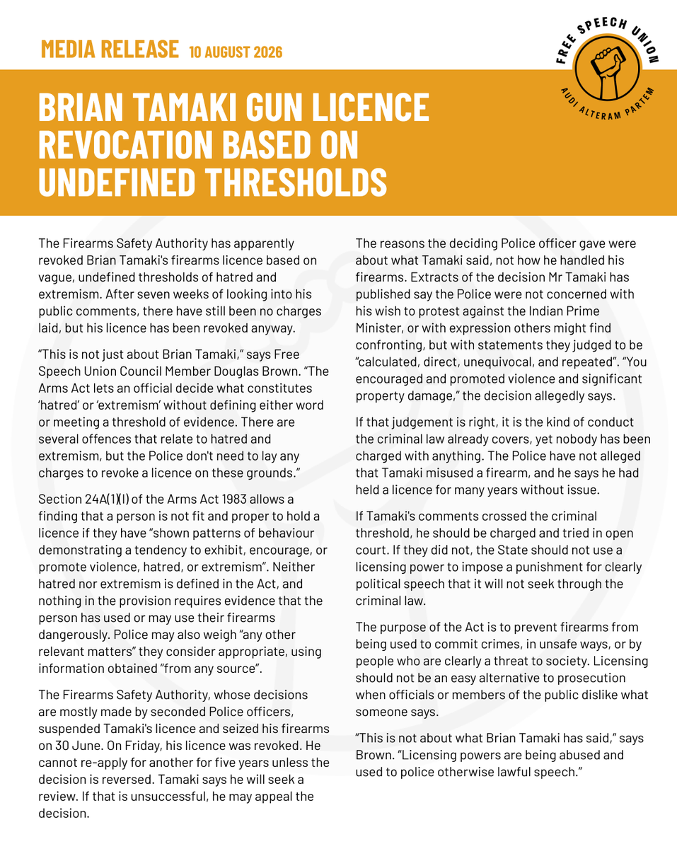 NZFreeSpeech's tweet photo. MEDIA RELEASE

Brian Tamaki gun licence revocation based on undefined thresholds

The Firearms Safety Authority has apparently revoked Brian Tamaki's firearms licence based on vague, undefined thresholds of hatred and extremism. After seven weeks of looking into his public comments, there have still been no charges laid, but his licence has been revoked anyway.

"This is not just about Brian Tamaki," says Free Speech Union Council Member Douglas Brown. "The Arms Act lets an official decide what constitutes 'hatred' or 'extremism' without defining either word or meeting a threshold of evidence. There are several offences that relate to hatred and extremism, but the Police don't need to lay any charges to revoke a licence on these grounds."

Section 24A(1)(l) of the Arms Act 1983 allows a finding that a person is not fit and proper to hold a licence if they have "shown patterns of behaviour demonstrating a tendency to exhibit, encourage, or promote violence, hatred, or extremism". Neither hatred nor extremism is defined in the Act, and nothing in the provision requires evidence that the person has used or may use their firearms dangerously. Police may also weigh "any other relevant matters" they consider appropriate, using information obtained "from any source".

The Firearms Safety Authority, whose decisions are mostly made by seconded Police officers, suspended Tamaki's licence and seized his firearms on 30 June. On Friday, his licence was revoked. He cannot re-apply for another for five years unless the decision is reversed. Tamaki says he will seek a review. If that is unsuccessful, he may appeal the decision.

The reasons the deciding Police officer gave were about what Tamaki said, not how he handled his firearms. Extracts of the decision Mr Tamaki has published say the Police were not concerned with his wish to protest against the Indian Prime Minister, or with expression others might find confronting, but with statements they judged to be "calculated, direct, unequivocal, and repeated". "You encouraged and promoted violence and significant property damage," the decision allegedly says.

Read the full media release on our website: https://t.co/eFQKDHnX8n