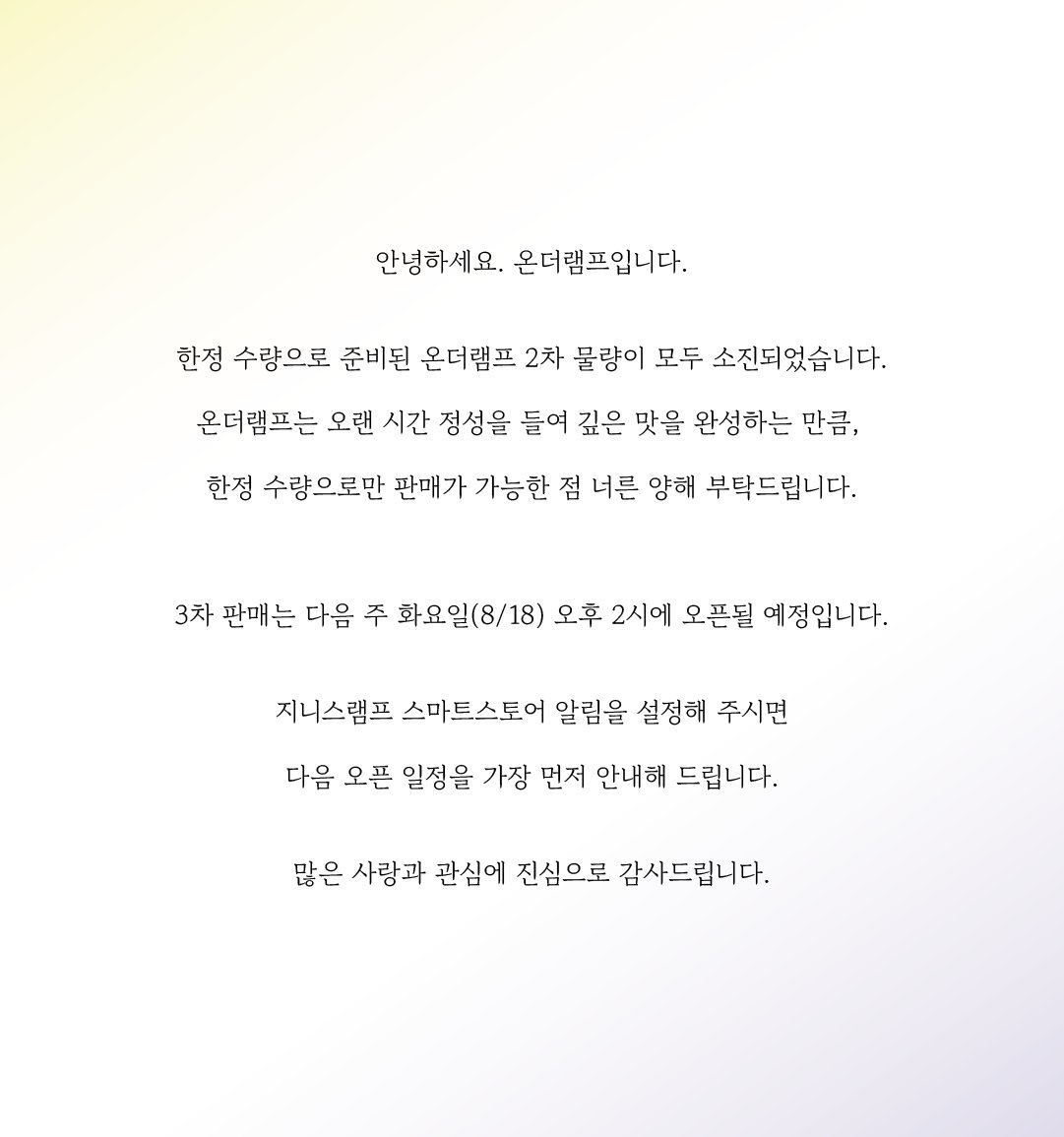 OnTheLAMP_124's tweet photo. 안녕하세요. 온더램프입니다. 

한정수량으로 준비된 온더램프 2차 물량이 모두 소진되었습니다. 

온더램프는 오랜 시간 정성을 들여 깊은 맛을 완성하는 만큼, 

한정수량으로만 판매가 가능한 점 너른 양해 부탁드립니다. 

3차 판매는 다음 주 화요일(8/18) 오후 2시에 오픈될 예정입니다. 

지니스램프 스마트스토어 알림을 설정해 주시면

다음 오픈 일정을 가장 먼저 안내해 드립니다.

많은 사랑과 관심에 진심으로 감사드립니다.