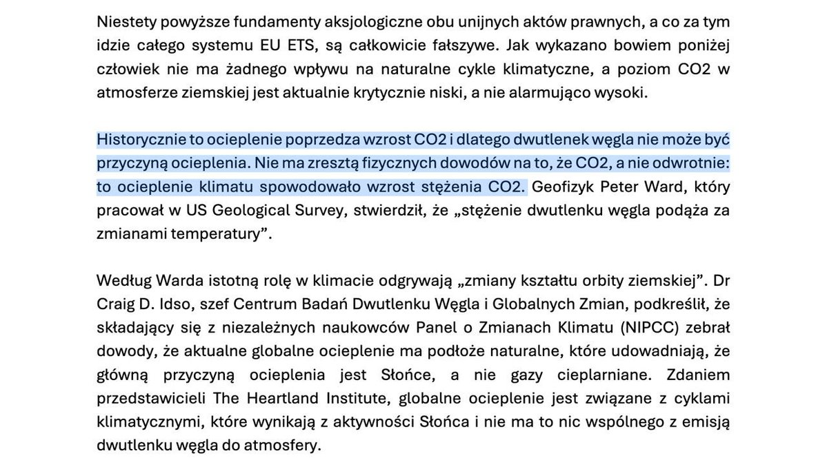 jakubwiech's tweet photo. Kochani, przejrzałem uzasadnienie projektu ustawy ws. wyjścia z ETS przygotowanego przez PiS no i powiem Wam: wywaliło mnie z kapci. 

Po pierwsze: wiecie, że w uzasadnieniu posłowie PiS twierdzą, że to nie CO2 powoduje ocieplenie?  I że nie ma fizycznych dowodów na CO2 ociepla?

Tym samym negują ustalenia nauki z… XIX wieku. Serio, od dwóch stuleci wiemy, że CO2 ma właściwości cieplarniane. Kwestionowanie tego to jest wyraz obskurantyzmu. Co więcej: w czasach rządów PiS na stronach Ministerstwa Klimatu i Środowiska można było znaleźć rzetelne materiały tłumaczące, jak postępuje obecna zmiana klimatu. Wtedy jakoś CO2 ocieplał. Teraz przestał ocieplać, bo.. Peter Ward napisał tak na swoim blogu. 

Ale patrzcie dalej, co my tam mamy w tym uzasadnieniu: 

PiS powołuje się na Craiga D. Idso, czyli szefa Center for the Study of Carbon Dioxide and Global Change, a więc organizacji finansowanej przez ExxonMobil (firmę naftową) i Peabody Energy (największy w USA koncern węglowy). Zadaniem tej organizacji jest szerzenie dezinformacji klimatycznej (co za zaskoczenie!). 

Mamy też odwołanie do ustaleń Nongovernmental International Panel on Climate Change, czyli takiej karykatury IPCC, którą współtworzy… Craig D. Idso. Tutaj tylko powiem, że NIPCC od 2003 roku stara się wykazać, że klimatolodzy się mylą, a ich prognozy się nie sprawdzą. Problem polega na tym, że w tym czasie jeśli jakaś prognoza IPCC dot. klimatu się nie sprawdzała, to dlatego, że ocieplenie postępowało szybciej niż zakładano. 

I wisienka na torcie: w uzasadnieniu mamy też przywołany Heartland Institute, czyli organizację, która w latach 80. dostawała pieniądze od koncernu Philip Morris za to, by podważać negatywne efekty biernego palenia. W ostatnich latach HI zajmuje się głównie kwestionowaniem globalnego ocieplenia, bo - nie uwierzycie - dostaje pieniądze od… ExxonMobil. Ale ciekawe jest również to, kogo Heartland Institute finansuje. Otóż organizacja płaciła regularnie panu…  Craigowi D. Idso oraz była partnerem organizacyjnym dla Nongovernmental International Panel on Climate Change! 

Mam nadzieję, że widzicie, iż ten układ powyżej to po prostu sieć dezinformacyjna, hojnie podlewana pieniędzmi od firm wydobywczych, której zadaniem jest produkować materiały kwestionujące - obojętnie od faktów - zmianę klimatu. Potem te materiały lądują np. w słabej prasie, „kontrowersyjnych” podcastach, a w Polsce: w uzasadnieniach poselskich projektów ustaw. 

Ale to nie wszystko: w kilkudziesięciostronicowym dokumencie nie ma żadnej podstawy prawnej dla uchylenia ustaw implementujących w Polsce dyrektywę ETS. Nic, zero, null.

Bardzo podobał mi się również fragment o skutkach regulacji dla budżetu. Nie zostały one w ogóle wyliczone, bo posłowie PiS musieliby przyznać, że z kasy państwa wyparowałoby rocznie kilkanaście-kilkadziesiąt miliardów złotych. Dlatego rzucili tylko, że „ETS stanowi co do zasady dochód budżetu państwa”, a potem popłynęli w nieostre i ogóle sformułowania, że „likwidacja obciążeń dla gospodarki jest zawsze w sposób naturalny bardziej korzystna niż jakakolwiek redystrybucja”. Tym samym wywalili na głowę np. logikę programu 500+, który był programem redystrybucyjnym i z jakiegoś powodu przyznawał świadczenie, a nie obniżał podatki.

A najśmieszniejsze jest ostatnie zdanie projektu: „Projektu ustawy jest zgodny z prawem Unii Europejskiej”. Otóż nie, nie jest. Bo takie wyjście z ETS jest wprost sprzeczne z prawem UE.