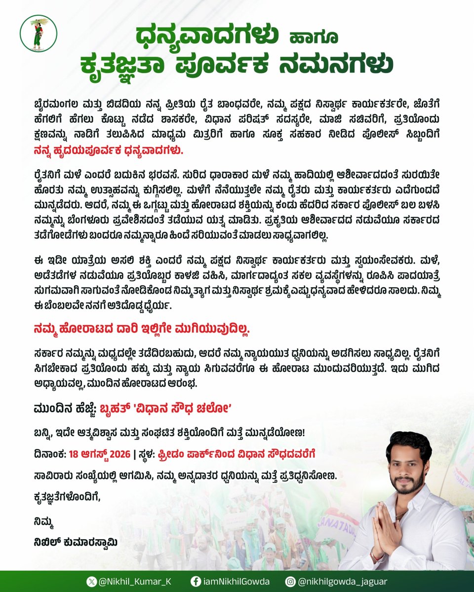 Nikhil_Kumar_k's tweet photo. ಧನ್ಯವಾದಗಳು ಹಾಗೂ ಕೃತಜ್ಞತಾ ಪೂರ್ವಕ ನಮನಗಳು

ಬೈರಮಂಗಲ ಮತ್ತು ಬಿಡದಿಯ ನನ್ನ ಪ್ರೀತಿಯ ರೈತ ಬಾಂಧವರೇ, ನಮ್ಮ ಪಕ್ಷದ ನಿಸ್ವಾರ್ಥ ಕಾರ್ಯಕರ್ತರೇ, ಜೊತೆಗೆ ಹೆಗಲಿಗೆ ಹೆಗಲು ಕೊಟ್ಟು ನಡೆದ ಶಾಸಕರೇ, ವಿಧಾನ ಪರಿಷತ್ ಸದಸ್ಯರೇ, ಮಾಜಿ ಸಚಿವರಿಗೆ, ಪ್ರತಿಯೊಂದು ಕ್ಷಣವನ್ನು ನಾಡಿಗೆ ತಲುಪಿಸಿದ ಮಾಧ್ಯಮ ಮಿತ್ರರಿಗೆ ಹಾಗೂ ಸೂಕ್ತ ಸಹಕಾರ ನೀಡಿದ ಪೊಲೀಸ್ ಸಿಬ್ಬಂದಿಗೆ ನನ್ನ ಹೃದಯಪೂರ್ವಕ ಧನ್ಯವಾದಗಳು.

ರೈತನಿಗೆ ಮಳೆ ಎಂದರೆ ಬದುಕಿನ ಭರವಸೆ. ಸುರಿದ ಧಾರಾಕಾರ ಮಳೆ ನಮ್ಮ ಹಾದಿಯಲ್ಲಿ ಆಶೀರ್ವಾದದಂತೆ ಸುರಯಿತೇ ಹೊರತು ನಮ್ಮ ಉತ್ಸಾಹವನ್ನು ಕುಗ್ಗಿಸಲಿಲ್ಲ. ಮಳೆಗೆ ನೆನೆಯುತ್ತಲೇ ನಮ್ಮ ರೈತರು ಮತ್ತು ಕಾರ್ಯಕರ್ತರು ಎದೆಗುಂದದೆ ಮುನ್ನಡೆದರು. ಆದರೆ, ನಮ್ಮ ಈ ಒಗ್ಗಟ್ಟು ಮತ್ತು ಹೋರಾಟದ ಶಕ್ತಿಯನ್ನು ಕಂಡು ಹೆದರಿದ ಸರ್ಕಾರ ಪೊಲೀಸ್ ಬಲ ಬಳಸಿ ನಮ್ಮನ್ನು ಬೆಂಗಳೂರು ಪ್ರವೇಶಿಸದಂತೆ ತಡೆಯುವ ಯತ್ನ ಮಾಡಿತು. ಪ್ರಕೃತಿಯ ಆಶೀರ್ವಾದದ ನಡುವೆಯೂ ಸರ್ಕಾರದ ತಡೆಗೋಡೆಗಳು ಬಂದರೂ ನಮ್ಮನ್ನಾರೂ ಹಿಂದೆ ಸರಿಯುವಂತೆ ಮಾಡಲು ಸಾಧ್ಯವಾಗಲಿಲ್ಲ. 

ಈ ಇಡೀ ಯಾತ್ರೆಯ ಅಸಲಿ ಶಕ್ತಿ ಎಂದರೆ ನಮ್ಮ ಪಕ್ಷದ ನಿಸ್ವಾರ್ಥ ಕಾರ್ಯಕರ್ತರು ಮತ್ತು ಸ್ವಯಂಸೇವಕರು. ಮಳೆ, ಅಡೆತಡೆಗಳ ನಡುವೆಯೂ ಪ್ರತಿಯೊಬ್ಬರ ಕಾಳಜಿ ವಹಿಸಿ, ಮಾರ್ಗದಾದ್ಯಂತ ಸಕಲ ವ್ಯವಸ್ಥೆಗಳನ್ನು ರೂಪಿಸಿ ಪಾದಯಾತ್ರೆ ಸುಗಮವಾಗಿ ಸಾಗುವಂತೆ ನೋಡಿಕೊಂಡ ನಿಮ್ಮ ತ್ಯಾಗ ಮತ್ತು ನಿಸ್ವಾರ್ಥ ಶ್ರಮಕ್ಕೆ ಎಷ್ಟು ಧನ್ಯವಾದ ಹೇಳಿದರೂ ಸಾಲದು. ನಿಮ್ಮ ಈ ಬೆಂಬಲವೇ ನನಗೆ ಅತಿದೊಡ್ಡ ಧೈರ್ಯ.

ನಮ್ಮ ಹೋರಾಟದ ದಾರಿ ಇಲ್ಲಿಗೇ ಮುಗಿಯುವುದಿಲ್ಲ.

ಸರ್ಕಾರ ನಮ್ಮನ್ನು ಮಧ್ಯದಲ್ಲೇ ತಡೆದಿರಬಹುದು, ಆದರೆ ನಮ್ಮ ನ್ಯಾಯಯುತ ಧ್ವನಿಯನ್ನು ಅಡಗಿಸಲು ಸಾಧ್ಯವಿಲ್ಲ. ರೈತನಿಗೆ ಸಿಗಬೇಕಾದ ಪ್ರತಿಯೊಂದು ಹಕ್ಕು ಮತ್ತು ನ್ಯಾಯ ಸಿಗುವವರೆಗೂ ಈ ಹೋರಾಟ ಮುಂದುವರಿಯುತ್ತದೆ. ಇದು ಮುಗಿದ ಅಧ್ಯಾಯವಲ್ಲ, ಮುಂದಿನ ಹೋರಾಟದ ಆರಂಭ.

ಮುಂದಿನ ಹೆಜ್ಜೆ: ಬೃಹತ್ 'ವಿಧಾನ ಸೌಧ ಚಲೋ'

ಬನ್ನಿ, ಇದೇ ಆತ್ಮವಿಶ್ವಾಸ ಮತ್ತು ಸಂಘಟಿತ ಶಕ್ತಿಯೊಂದಿಗೆ ಮತ್ತೆ ಮುನ್ನಡೆಯೋಣ!

ದಿನಾಂಕ: 18 ಆಗಸ್ಟ್ 2026

ಸ್ಥಳ: ಫ್ರೀಡಂ ಪಾರ್ಕ್‌ನಿಂದ ವಿಧಾನ ಸೌಧದವರೆಗೆ

ಸಾವಿರಾರು ಸಂಖ್ಯೆಯಲ್ಲಿ ಆಗಮಿಸಿ, ನಮ್ಮ ಅನ್ನದಾತರ ಧ್ವನಿಯನ್ನು ಮತ್ತೆ ಪ್ರತಿಧ್ವನಿಸೋಣ.

ಕೃತಜ್ಞತೆಗಳೊಂದಿಗೆ,

ನಿಮ್ಮ 

ನಿಖಿಲ್ ಕುಮಾರಸ್ವಾಮಿ