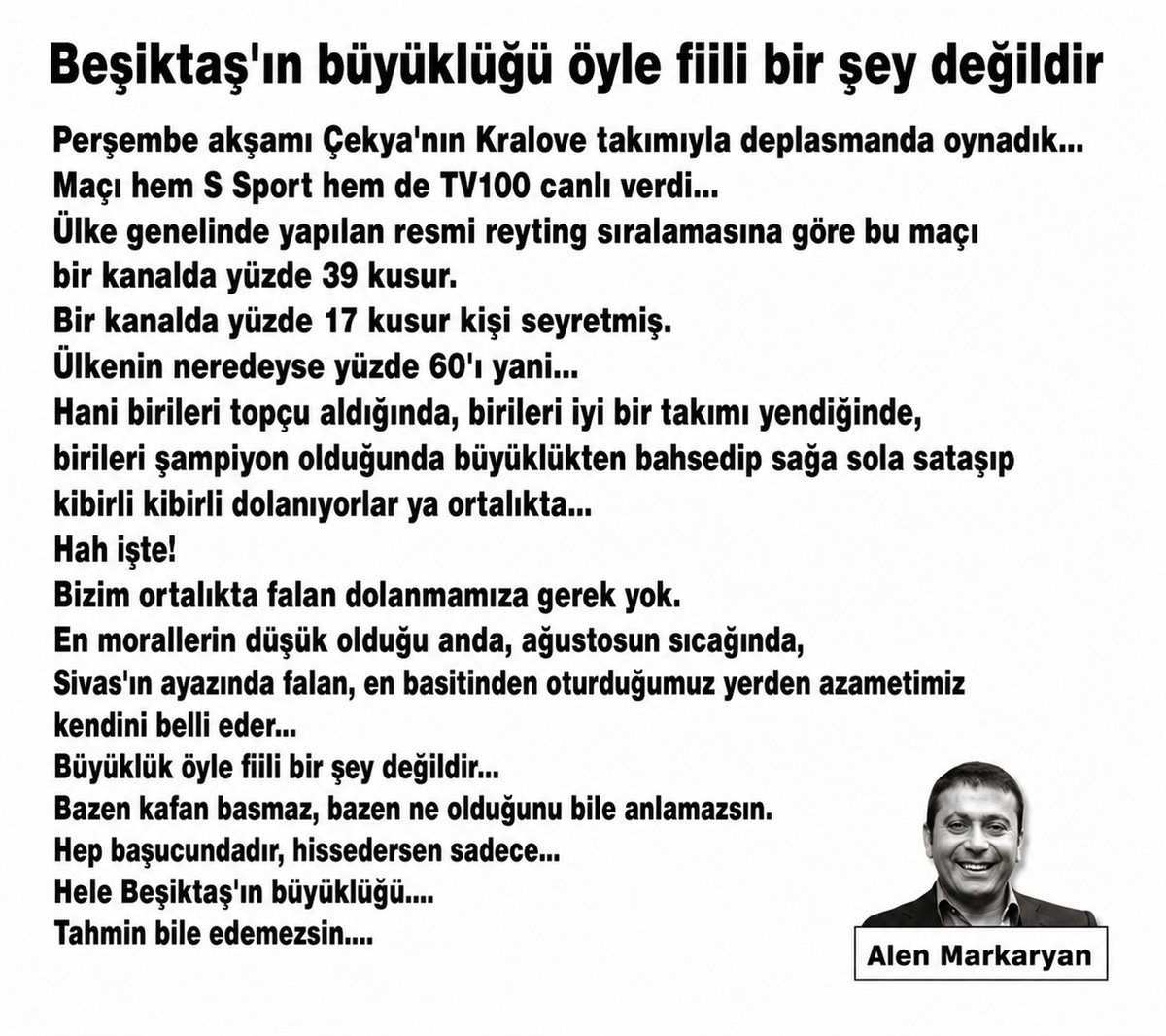 AlenMarkaryan's tweet photo. Beşiktaş'ın büyüklüğü öyle fiili bir şey değildir

Perşembe akşamı Çekya'nın Kralove takımıyla deplasmanda oynadık... 
Maçı hem S Sport hem de TV100 canlı verdi... 
Ülke genelinde yapılan resmi reyting sıralamasına göre bu maçı bir kanalda yüzde 39 küsur, Bir kanalda yüzde 17 küsur kişi seyretmiş.

Ülkenin neredeyse yüzde 60'ı yani... 
Hani birileri topçu aldığında, birileri iyi bir takımı yendiğinde, birileri şampiyon olduğunda büyüklükten bahsedip sağa sola sataşıp kibirli kibirli dolanıyorlar ya ortalıkta... 
Hah işte! 
Bizim ortalıkta falan dolanmamıza gerek yok.

En morallerin düşük olduğu anda, ağustosun sıcağında, Sivas'ın ayazında falan, en basitinden oturduğumuz yerden azametimiz kendini belli eder... Büyüklük öyle fiili bir şey değildir... 
Bazen kafan basmaz, bazen ne olduğunu bile anlamazsın. 
Hep başucundadır, hissedersin sadece...

Hele Beşiktaş'ın büyüklüğü.... Tahmin bile edemezsin....