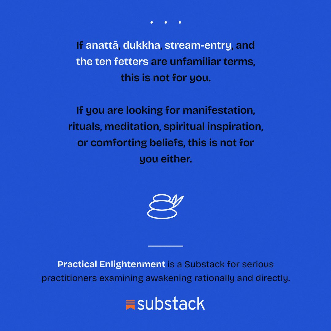 PracticEnlight's tweet photo. If anattā, dukkha, and stream-entry are unfamiliar terms, this is not for you.

If you're looking for manifestation, rituals, or comforting beliefs, this is not for you either.

Practical Enlightenment is a Substack for readers examining awakening rationally and directly.