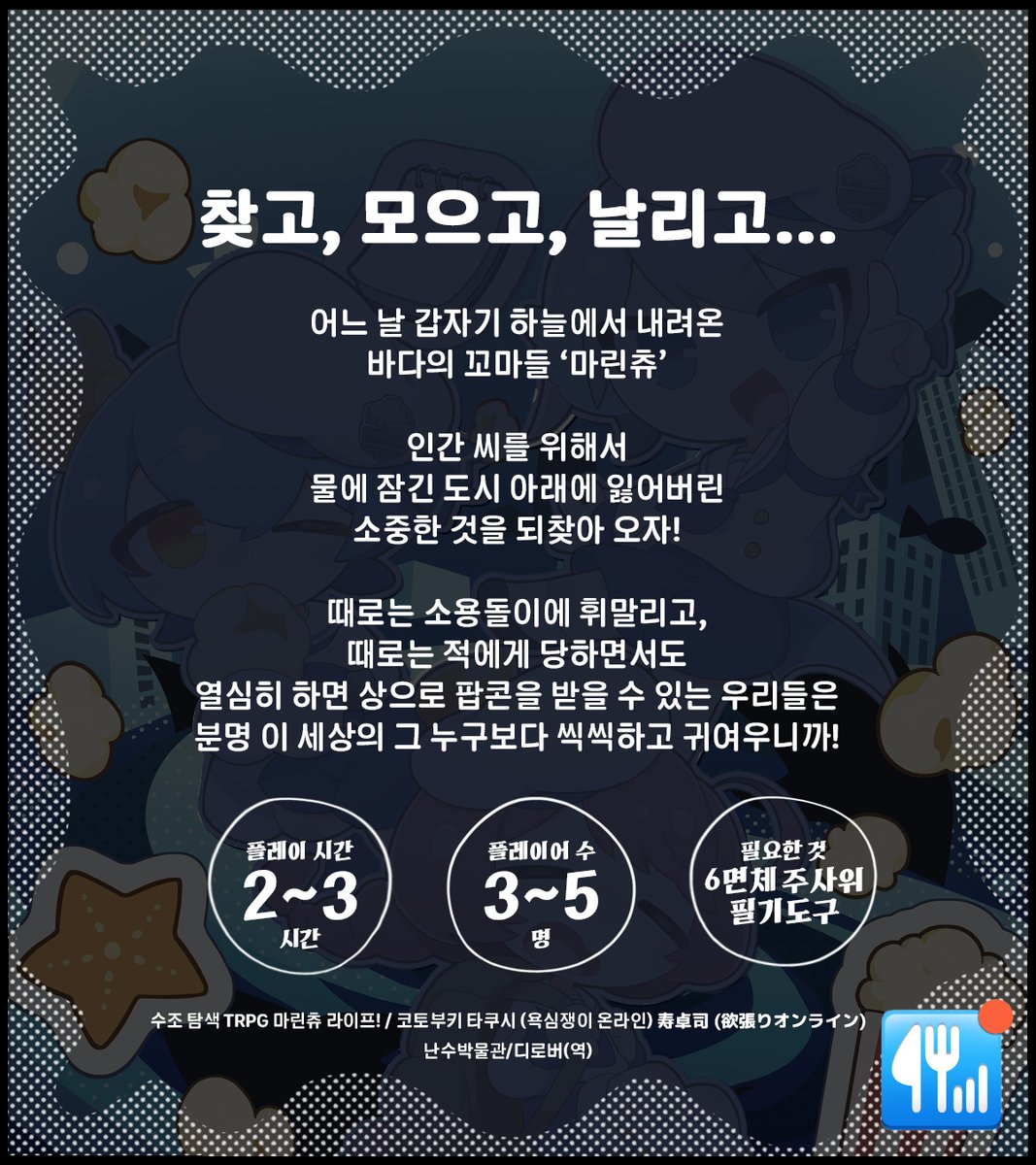 RNMuseum's tweet photo. 『수조 탐색 TRPG 마린츄 라이프!』
코토부키 타쿠시寿卓司(@syohisyakinyu)님 원작의 TRPG 룰북 『마린츄 라이프!』를 번역 출간합니다.

‘샤크론’이라는 자연현상에 의해 수몰되어버린 도시 구역. 샤크론에 의해 수몰된 곳을 ‘수조’라고 부릅니다. 플레이어들은 샤크론과 함께 나타나는 수수께끼의 작고 귀여운 인간형 해양 생물 ‘마린츄’가 되어 ‘수조’를 탐색합니다.
무시무시한 해양생물 ‘아쿠아 갱’과 소용돌이를 피해 수조를 탐험하고 중요한 물건을 회수하세요! 씩씩하게 임무를 마친 마린츄는 상으로 팝콘을 받을 수있습니다. 

*게임을 하기 위해서는 본 룰북과 6면체 주사위 여러 개가 필요합니다.

20000원
#TRPG