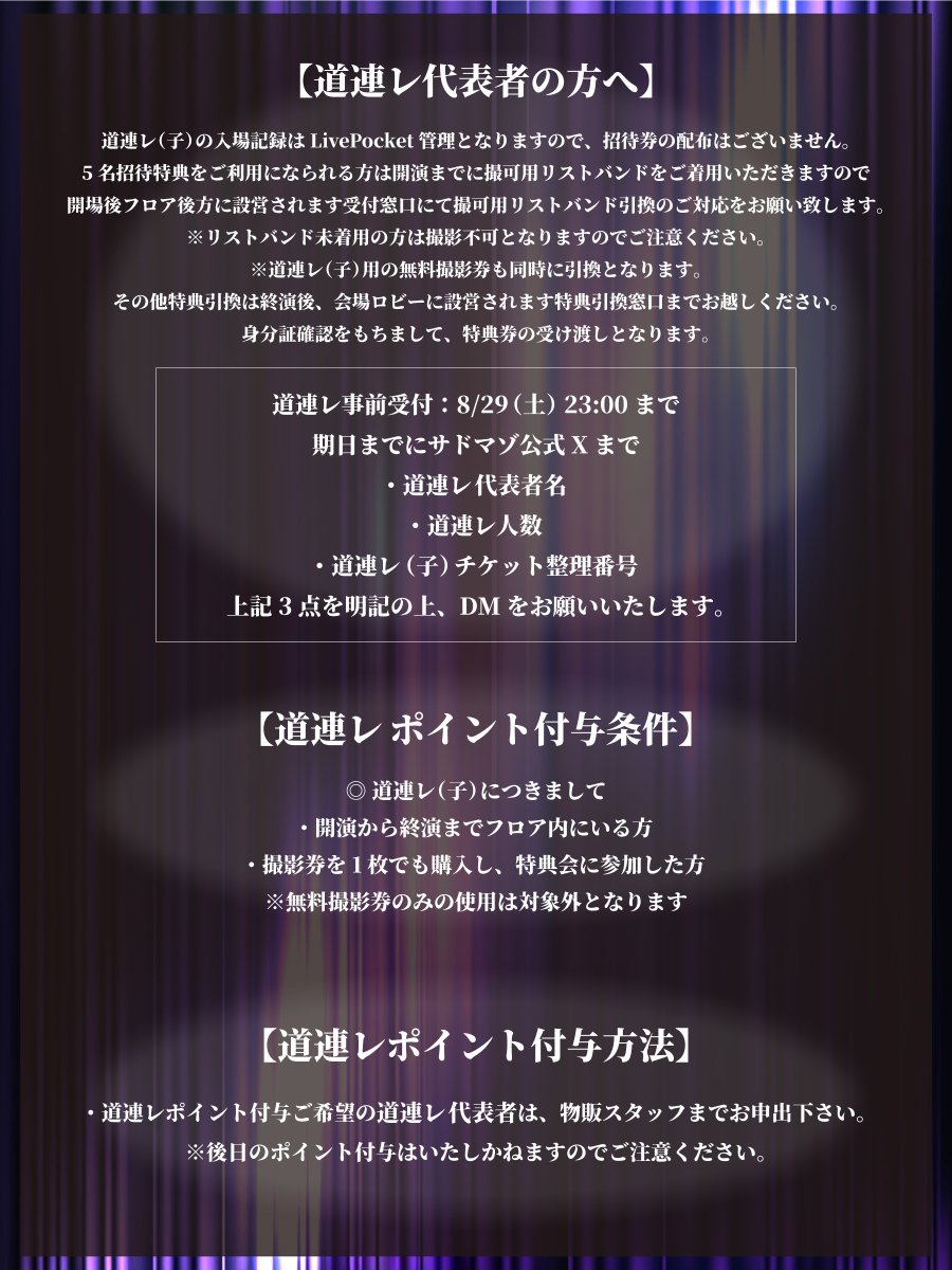 SM_info_'s tweet photo. 8/31(月) 新宿WALLY
サドマゾ定期単独公演
「道連レ-Vol.9-」

OPEN 17:30 / START 18:00

◼︎前方確定Sチケット ¥5,000
◼︎段上Sチケット ¥2,000
◼︎通常Aチケット ¥0
※全チケット入場時D代別途頂戴します。
※各Sチケットの方は17:15整列となります。

【道連レ特典内容】※ループ無し
▶︎ 1名招待...2ショット写メ
▶︎ 3名招待...10秒動画
▶︎ 5名招待...1曲撮影可能

招待者(子)には『撮影1枚無料券』プレゼント！

※道連レ対象者は
・段上Sチケット
・通常Aチケット
上記のチケット入場者のみとなります。

————————————

【チケット発売日】8/20(木) 23:05~
※購入URL先は発売3分前に公開
※業者及びシステムを用いた取得は無効

◼︎前方確定Sチケット 23:05~
https://t.co/HDiV9YKWav
※譲渡不可/入場時身分証確認あり。
※チケット取得の際、身分証と同名の必要あり。
※身分証記載氏名のアルファベット表記で登録されたアカウントなどは相違扱いとなりますのでご注意ください。
(身分証記載氏名がアルファベット表記の方は問題ございません。)
※身分証とアカウント名に相違がある場合、お持ちの入場チケット列最後尾に並び直しとなりますのでご注意ください。

◼︎段上Sチケット 23:10~
https://t.co/5pT6UsZ8v8
※お1人様1枚まで/譲渡可

◼︎通常Aチケット 23:15~
https://t.co/QioGD9fqLx
※お1人様1申込につき2枚まで

————————————

【招待代表者の方へ】
招待者の入場記録はLivePocket管理となりますので、招待券配布はございません。

5名招待特典をご利用になられる方は開演までに撮可用リストバンドをご着用いただきますので開場後、フロア後方に設営されます受付窓口にて撮可用リストバンド引換のご対応をお願い致します。
※リストバンド未着用の方は撮影不可となりますのでご注意ください。
※招待者(子)様用の無料撮影券も同時に引換となります。

その他特典引換は終演後、会場ロビーに設営されます特典引換窓口までお越しください。
身分証確認をもちまして、特典券の受け渡しとなります。

◾︎ 招待事前受付：8/29(金) 23:00まで
期日までにサドマゾ公式Xまで
・招待代表者名
・招待者人数
・招待者(子)チケット整理番号
上記3点を明記の上、DMをお願いいたします。

————————————

【道連レポイント付与条件】
◎招待者(子)につきまして
・開演から終演までフロア内にいる方
・撮影券を1枚でも購入し、特典会に参加した方
※無料撮影券のみの使用は対象外となります
※先行特典券販売時にご購入いただいた場合、その場で無料撮影券もお渡しします

【注意事項】
・撮影券の譲渡は禁止となります。
・撮影券のメンバー、番号を控えさせていただきます。

【道連レポイント付与方法】
・道連レポイント付与ご希望の招待代表者(親)は、物販スタッフまでお申出下さい。
※後日のポイント付与はできかねます。

————————————

【体調を崩された場合に関して】
開演以降に体調を崩された場合は無理をせず、一度フロアからご退場ください。
容態が落ち着くまでスタッフが対応致しますので無理のない範囲でご観覧ください。

【公演に関する注意事項】
・座り込みや手荷物による場所の確保はご遠慮ください。
・特典会ではスタッフの指示に従っていただき、特典会に参加されない方は速やかにご退場いただきますようお願い致します。
・Aチケットにてご入場された方はSチケットエリアでの観覧は出来ませんのでご注意ください。
・Sチケットにてご入場された方は入場時に伺います場所でのご観覧をお願い致します。
・会場施設内は全面禁煙となります。発覚の際はどのような理由であれ即時退場の上、会場スタッフに身柄引渡の措置を取らせていただきますのでご留意ください。