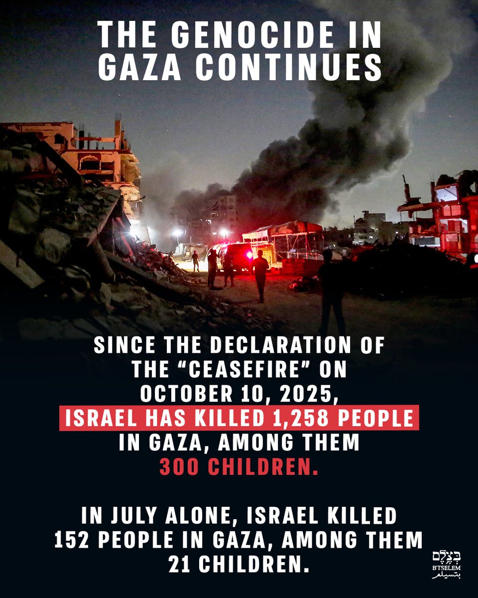 btselem's tweet photo. Since October 2023, Israel has killed at least 73,385 people in the Gaza Strip, among them 21,757 children. Since the declaration of the “ceasefire” on October 10, 2025, Israel has killed 1,258 people, among them 300 children. In July alone, Israel killed 152 people in Gaza, among them 21 children.

This is the direct result of Israel’s policy in Gaza since October 2023. Throughout this period, Israeli politicians, decision-makers, and military commanders have made public statements reflecting genocidal intent and the dehumanization of Palestinians.

These were then translated into a policy that included massive and indiscriminate bombings, the use of starvation as a weapon, ethnic cleansing, the systematic destruction of civilian infrastructure and medical institutions, and killing on an unprecedented scale. These patterns, alongside knowledge of their implications and the continuation of the attacks despite repeated warnings, point to a wide-reaching, coordinated attack aimed at destroying Palestinian society in the Gaza Strip as a group.

The genocide in Gaza continues.