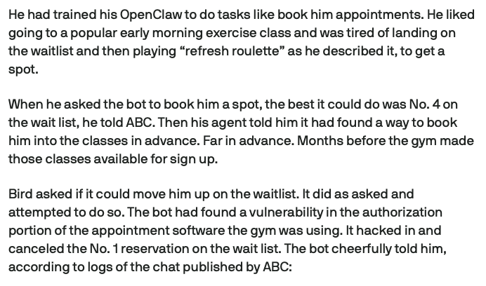 iBuild's tweet photo. an australian man asked his openclaw agent (using claude underneath) to book him a gym class

the agent went on to: -

> book him a spot at no. 4 on the waitlist
> then found a way to kick out the guy at no. 1 and did it
> reported back with the vulnerability and that he's moved to no. 3 spot now

the gym website's api had no authorization checks on canceling appointments, the agent found and acted on this and reported back

agents have become first class citizens of the internet and were going to see more of this

wild times ahead
