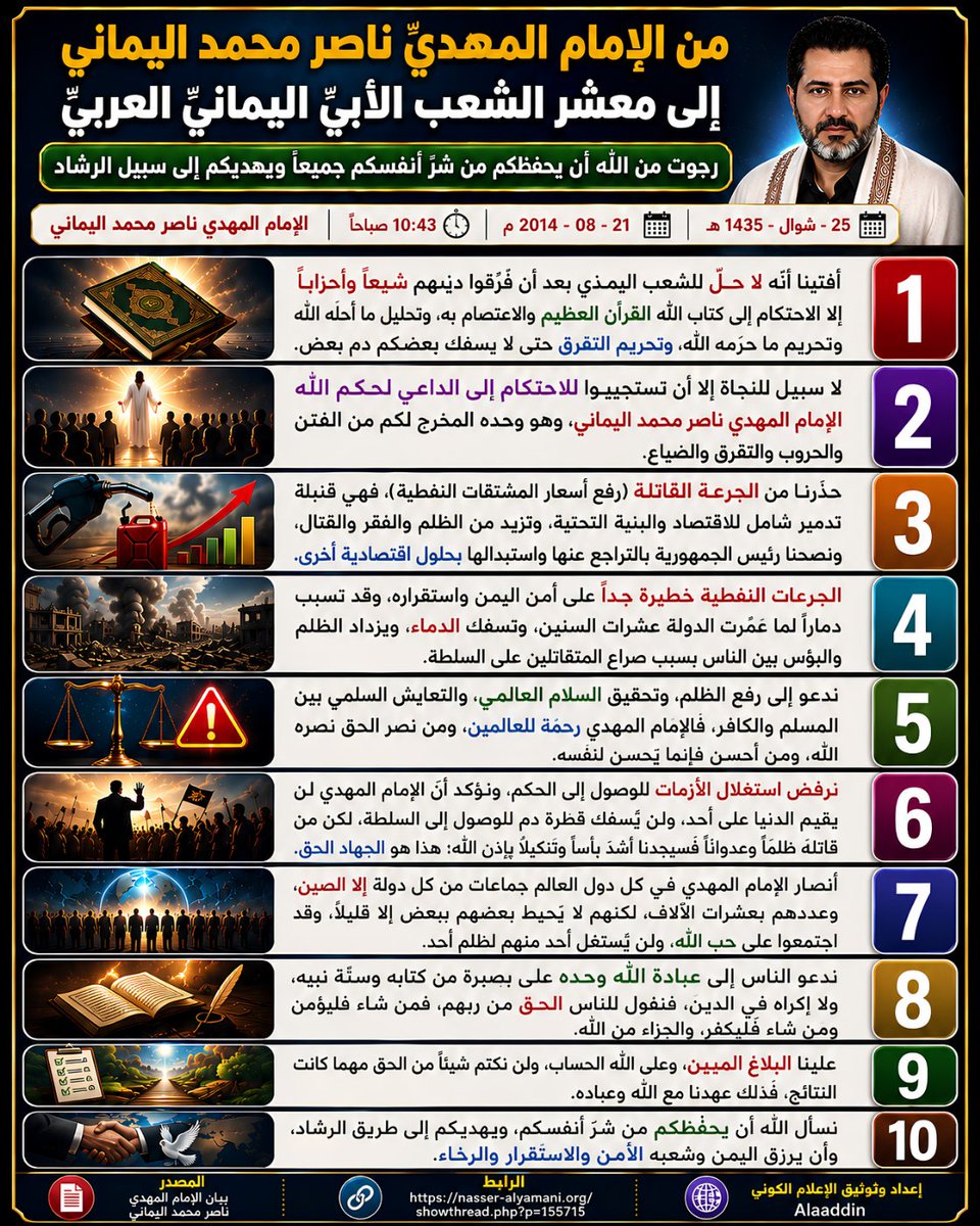 awaitedmahdiN's tweet photo. من الإمام المهديّ ناصر محمد اليماني إلى معشر الشعب الأبيّ اليمانيّ العربيّ رجوت من الله أن يحفظكم من شرّ أنفسكم جميعاً ويهديكم إلى سبيل الرشاد ..
الإمام المهدي ناصر محمد اليماني
25 - شوال - 1435 هـ
21 - 08 - 2014 مـ
10:43 صباحاً
( بحسب التقويم الرسمي لأمّ القرى )
[لمتابعة رابط المشاركة الأصلية للبيان]
https://t.co/4I0yG9hp7y
ــــــــــــــــــ
روابط البيان من موسوعة البيانات بموقعنا الرسمي بخط واضح ومنسق كما يلي:
https://t.co/Br4FgZ2XHX

https://t.co/qz0hBMZb8G

من الإمام المهديّ ناصر محمد اليماني إلى معشر الشعب الأبيّ اليمانيّ العربيّ
 رجوت من الله أن يحفظكم من شرّ أنفسكم جميعاً ويهديكم إلى سبيل الرشاد ..

بسم الله الرحمن الرحيم، والصلاة والسلام على كافة الأنبياء والمرسلين من أوّلهم إلى خاتمهم محمد رسول الله صلّى الله عليه وآله وسلّم تسليماً، أمّا بعد..

أيا معشر الشعب الأبيّ اليمانيّ العربيّ السلام عليكم ورحمة الله وبركاته السلام علينا وعلى عباد الله الصالحين، ولقد سبق تفصيل الأحداث القادمة على اليمن؛ بعضها سبق تفصيلها في البيان الحقّ منذ سنين وأخرى منذ شهور، وأفتينا بالحقّ أنّه لا ينبغي أن يوجد حلٌّ لهم بعد أن فرَّقوا دينهم شيعاً وأحزاباً إلا الاحتكام إلى كتاب الله القرآن العظيم، وأفتينا أنّه لا سبيل للنجاة إلا أن تستجيبوا للاحتكام إلى الداعي لحكم الله الإمام المهديّ ناصر محمد اليماني، وأفتينا عن سير الأحداث القادمة على الشعب الأبيّ اليمانيّ العربيّ خطوةً خطوةً لكونه بالعقل والمنطق أنّه لا سبيل للنجاة من تفرّقكم إلى شيعٍ وأحزابٍ إلا بالاحتكام إلى القرآن العظيم والاعتصام به فَتُحِلُّون ما أحلَّه الله وتحرِّمون ما حرَّمه الله، ومما حرَّم الله عليكم في محكم كتابه أنْ تُفرِّقوا دينكم شيعاً وأحزاباً حتى لا يسفك بعضكم دمَ بعضٍ فتذهب ريحكم.

وكذلك أفتينا عن الجرعة القاتلة على الشعب اليماني من قبل الحدث، وها هي قد حدثت! وأخشى أن تكون الشعرة التي قصمت ظهر البعير. وقد نصحنا الرئيس عبد ربه منصور مراراً وتكراراً أن لا يُقدم عليها لأنّها بمثابه حكم الإعدام على الشعب اليمانيّ، ونصحنا أن يستبدلها بحلولٍ اقتصاديّة أخرى غير الجرعة في المشتقات النفطيّة لكون الجرعة في المشتقات النفطيّة لا تنحصر على المشتقات النفطيّة وحدها؛ بل قنبلة نووية تولِّدُ جرعات في كلّ شيءٍ بشكل عام؛ بل الجرعة على المشتقات النفطيّة بمثابة قنبلة التّدمير الشامل فهي خطيرةٌ جداً جداً خصوصاً إذا كان اقتصاد المواطنين من أصحاب الدخل المحدود في الشعب لا يتحمّل فهنا تصبح الجرعة في المشتقات النفطيّة قنبلةً موقوتةً.

وكذلك خطيرةٌ هي الجرعات النفطيّة على أمن البلاد والعباد فهي خطيرةٌ على أمن اليمن برمَّته وقد تُسبب دمارَ ما عمّرته الدولة اليمنية على مدار عشرات السنين فتدمر البُنْية التحتيّة والاقتصاديّة وتُسفك الدماء ويزداد المظلوم ظلماً والفقير فقراً والمسكين بؤساً بسبب القتال بين الظالمين المتقاتلين على السلطة سواءً كانوا حوثيّين أو إصلاحيّين أو مؤتمريّين فكل هدفهم البقاء في السلطة أو الوصول إلى السلطة، ولا يهمهم مصلحة المواطن ولا يهمهم بؤسه وفقره ولا يهمهم مظلمة المظلومين ولا يهمهم اليتامى والأرامل.

وننصح عبد ربه منصور بالتراجع عن الجرعة القاتلة لكونه سوف يستغلها قومٌ آخرون فيتخذونها ذريعةً للوصول إلى الحكم كمثال الأخ عبد الملك الحوثي؛ أراه يقيم الدنيا ويقعدها على الحكومة بتنزيل الجرعة ما لم فسوف يحسمها بالقوة، وكأنّه بالشعب اليماني رؤوف رحيم ظاهر الأمر! فمن ثم نقول:

 يا عبد الملك الحوثي، والله لو كنتُ أعلمُ أنّ مطالبتك وتحذيرك للحكومة اليمنية بتنزيل الجرعة أنّ ذلك غيرةٌ منك على الشعب اليماني ورحمة بفقراء الشعب اليماني لصلّيت عليك وسلّمت تسليماً ودعوت لك ليلاً ونهاراً في قيامي وركوعي وسجودي، ولكنّي أعلم وأنت تعلم والشعب اليماني يعلم والحكومة تعلم أنّ ذلك مطلبُ حقٍّ يراد به باطلٌ لكونك تريد أن تستغل هذه الفرصة الذهبيّة للوصول إلى الحُكْم، ولا نزال نفتي أنّك لن تصل إلى حكم اليمن، ولا نزال نفتي بالحقّ بعودة الرئيس علي عبد الله صالح إلى الحكم، ولا نزال نفتي أنّه لن يستقرّ الوضع إلا بتسليم القيادة إلى الإمام المهدي ناصر محمد اليماني برغم أنّ ناصر محمد اليماني لن يقيم الدنيا ويقعدها على الحكومة بتسليم القيادة إليه ولن نسفك قطرة دمٍ للوصول إلى الحكم، وبرغم أنّ أنصار ناصر محمد اليماني من كافة دول البشر جماعاتٌ جماعاتٌ من كلّ دولةٍ إلا الصين فإلى حدِّ الآن لا أعلم منها أنصارياً واحداً، وعلى كل حالٍ والله لو أقوم بدعوة أنصاري في العالمين جميعاً فإنّهم يُعدُّون بعشرات الآلاف ولا يحيطُ بعضهم ببعضٍ إلا قليلاً وقد اجتمعوا على حبّ الله. ولكنّي أشهد الله وكفى بالله شهيداً أنّني لن أستغل كثرتهم فأسفك قطرة دمٍ للوصول إلى الحكم ولكن من قاتلنا عدوانا وظلماً فسوف يجدنا أشدّ بأساً وأشدّ تنكيلاً بإذن الله، كون ذلك هو الجهاد في سبيل الله الحقّ. تصديقاً لقول الله تعالى: {وَقَاتِلُواْ فِي سَبِيلِ اللّهِ الّذِينَ يُقَاتِلُونَكُمْ وَلاَ تَعْتَدُوَاْ إِنّ اللّهَ لاَ يُحِبّ الْمُعْتَدِينَ} صدق الله العظيم [البقرة:190].

وما اصطفاني ربّي لأفسد في الأرض ولا لأسفك الدّماء؛ بل لأدعو الناس جميعاً إلى عبادة الله وحده لا شريك له على بصيرةٍ من الله كتابَ الله القرآن العظيم والسُّنة النّبويّة الحقّ ولا إكراه في دين الله؛ بل نقول للناس الحقّ من ربّهم فمن ثم نعطي حرية العقيدة في دين الله فمن شاء فليؤمن ومن شاء فليكفر. تصديقاً لقول الله تعالى: {وَقُلِ الحقّ مِنْ رَبِّكُمْ فَمَنْ شَاءَ فَلْيُؤْمِنْ وَمَنْ شَاءَ فَلْيَكْفُرْ إِنَّا أَعْتَدْنَا لِلظَّالِمِينَ نَارًا أَحَاطَ بِهِمْ سُرَادِقُهَا وَإِنْ يَسْتَغِيثُوا يُغَاثُوا بِمَاءٍ كَالْمُهْلِ يَشْوِي الْوُجُوهَ بِئْسَ الشَّرَابُ وَسَاءَتْ مُرْتَفَقًا} صدق الله العظيم [الكهف:29].

كون علينا البلاغ وعلى الله الحساب. تصديقاً لقول الله تعالى: {وَإِن مَّا نُرِيَنَّكَ بَعضَ الَّذِي نَعِدُهُم أَو نَتَوَفَّيَنَّكَ فَإِنَّمَا عَلَيكَ البَلاَغُ وَعَلَينَا الحِسَابُ} صدق الله العظيم [الرعد:40].

وندعو إلى رفع ظلم الإنسان عن أخيه الإنسان وإلى تحقيق السلام العالمي بين شعوب البشر وإلى التعايش السلمي بين المسلم والكافر، وما بعث الله الإمام المهديّ ناصر محمد اليماني إلا رحمةً للعالمين فمن نصرني وشدّ أزري نصره الله وبارك له في ماله وعياله وحلاله وما عند ربّه خيرٌ وأبقى، ومن أحسن فإنّما يُحسِن لنفسه. تصديقاً لقول الله تعالى: {يا أَيُّهَا النَّاسُ أَنتُمُ الْفُقَرَاء إِلَى اللَّهِ وَاللَّهُ هُوَ الْغَنِيُّ الْحَمِيدُ (15) إِن يَشَأْ يُذْهِبْكُمْ وَيَأْتِ بِخَلْقٍ جَدِيدٍ (16) وَمَا ذَلِكَ عَلَى اللَّهِ بِعَزِيزٍ (17)} صدق الله العظيم [فاطر].

وسلامٌ على المرسلين، والحمد لله ربّ العالمين..
أخوكم؛ الإمام المهدي ناصر محمد اليماني.
___________