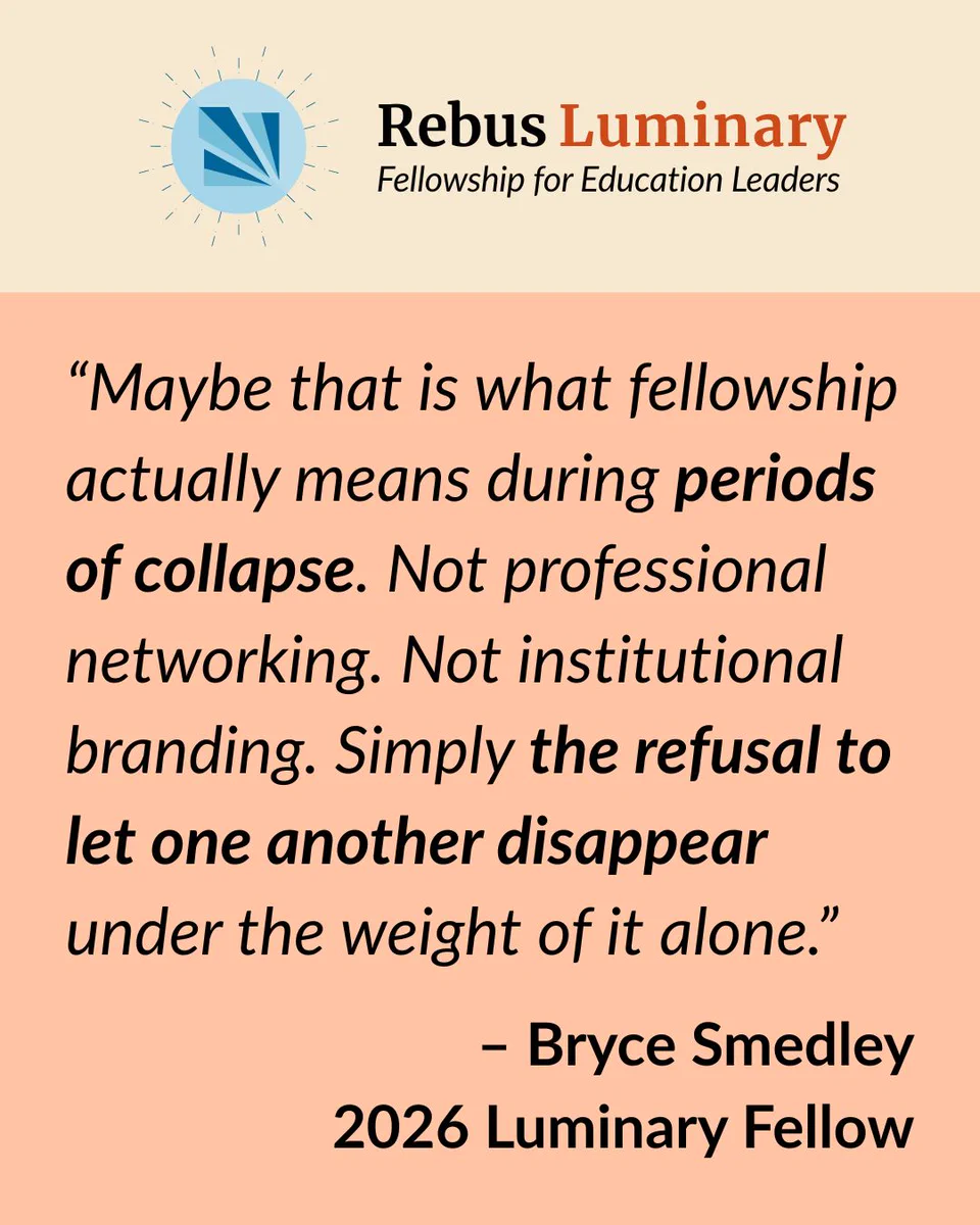 Rebus Luminary Fellowship for Education Leaders

“Maybe that is what fellowship actually means during periods of collapse. Not professional networking. Not institutional branding. Simply the refusal to let one another disappear under the weight of it alone.”

– Bryce Smedley
2026 Luminary Fellow