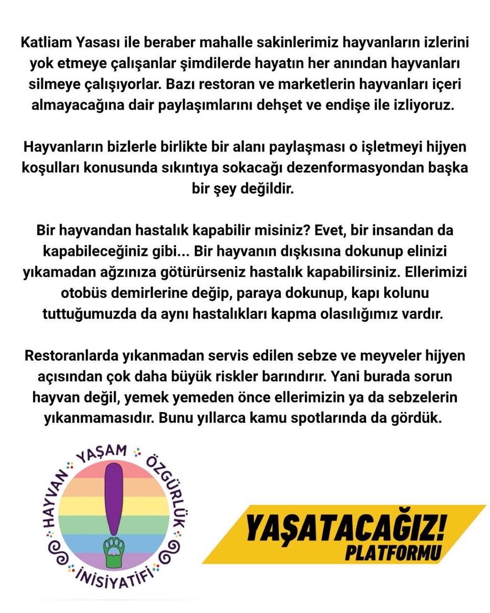 hayvan_yasam's tweet photo. HAYVANLARLA BİR ARADA YAŞAMI SAVUNACAĞIZ! 
 
Katliam Yasası ile beraber mahalle sakinlerimiz hayvanların izlerini yok etmeye çalışanlar şimdilerde hayatın her anından hayvanları silmeye çalışıyorlar. Bazı restoran ve marketlerin hayvanları içeri almayacağına dair paylaşımlarını dehşet ve endişe ile izliyoruz. 
 
Hayvanların bizlerle birlikte bir alanı paylaşması o işletmeyi hijyen koşulları konusunda sıkıntıya sokacağı dezenformasyondan başka bir şey değildir. 
 
Bir hayvandan hastalık kapabilir misiniz? Evet, bir insandan da kapabileceğiniz gibi... Bir hayvanın dışkısına dokunup elinizi yıkamadan ağzınıza götürürseniz hastalık kapabilirsiniz. Ellerimizi otobüs demirlerine değip, paraya dokunup, kapı kolunu tuttuğumuzda da aynı hastalıkları kapma olasılığımız vardır. Restoranlarda yıkanmadan servis edilen sebze ve meyveler hijyen açısından çok daha büyük riskler barındırır. Yani burada sorun hayvan değil, yemek yemeden önce ellerimizin ya da sebzelerin yıkanmamasıdır. Bunu yıllarca kamu spotlarında da gördük. 
 
Hayvanlara açılan bu savaşta hayvanları içeri almayacağını, onlarla kurduğumuz kültürü silmeye çalışanları boykot edeceğimizi, hayvan dostlarımızla kurduğumuz bağı zedelemeyecek olan işletmelerle dayanışma halinde olacağımızı beyan ederiz. 
Bu, sadece hayvan hakları ihlali değil, insanların yaşam şekillerine de bir müdahaledir! 
 
Bunu kabul etmiyoruz! Hayvanlarla bir arada yaşamı savunuyor ve bundan vazgeçmiyoruz!