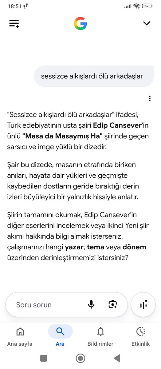 halimger's tweet photo. Levent Yılmaz'ın, yıllar önce Gergedan dergisinde okuduğum şiirinin tamamını bulmak için, okuduğum günden beri "mıh gibi aklımda tuttuğum", 'Sessizce alkışlardı ölü arkadaşlar' mısraını Google'a yazdım ve arattım.
 İlk önce, dizenin Edip Cansever'in 'Masa da Masaymış Ha' şiirinden olduğunu söyledi. Levent Yılmaz'ın şiirini okumamış olsam belki verdiği cevaba inanırdım. Cansever'in şiirini de biliyordum. Üstelik mısrayı öyle gelişigüzel bir yere yerleştirmişti ki Google Al, bu kadarı İkinci Yeni'de bile olmaz diye düşündürdü.
 Sonraki aramalarımda da dizenin başka kişilerin şiirlerine ait olduğunu söyledi.
 Yapay zekanın böyle şaklabanlıklar yaptığını bilmiyordum, bu vesileyle öğrenmiş oldum.
 Bir yerde de, kendisini sık kullanan neslin özelliklerini benimsediğini düşünüp hak verdim. Bilmediği konularda, üst perdeden konuşarak, karşı tarafa üstünlük sağlamaya çalışmak...