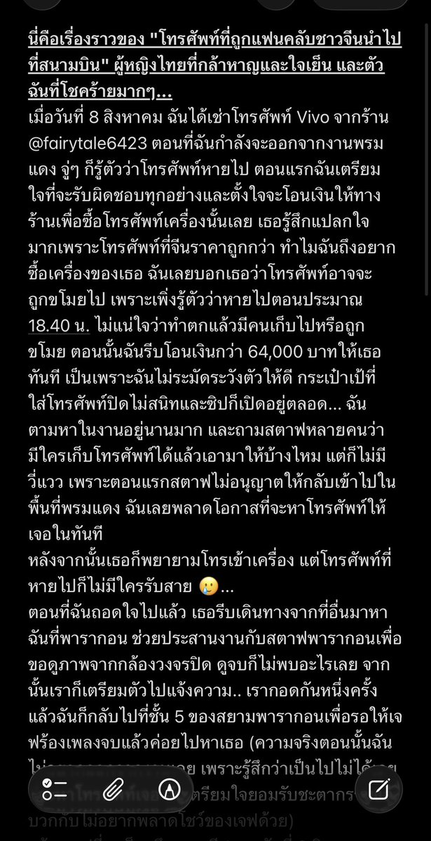 LaTiaoSangSang's tweet photo. นี่คือเรื่องราวของ "โทรศัพท์ที่ถูกแฟนคลับชาวจีนนำไปที่สนามบิน" ผู้หญิงไทยที่กล้าหาญและใจเย็น และตัวฉันที่โชคร้ายมากๆ...
เมื่อวันที่ 8 สิงหาคม ฉันได้เช่าโทรศัพท์ Vivo จากร้าน @fairytale6423 ตอนที่ฉันกำลังจะออกจากงานพรมแดง จู่ๆ ก็รู้ตัวว่าโทรศัพท์หายไป ตอนแรกฉันเตรียมใจที่จะรับผิดชอบทุกอย่างและตั้งใจจะโอนเงินให้ทางร้านเพื่อซื้อโทรศัพท์เครื่องนั้นเลย เธอรู้สึกแปลกใจมากเพราะโทรศัพท์ที่จีนราคาถูกกว่า ทำไมฉันถึงอยากซื้อเครื่องของเธอ ฉันเลยบอกเธอว่าโทรศัพท์อาจจะถูกขโมยไป เพราะเพิ่งรู้ตัวว่าหายไปตอนประมาณ 18.40 น. ไม่แน่ใจว่าทำตกแล้วมีคนเก็บไปหรือถูกขโมย ตอนนั้นฉันรีบโอนเงินกว่า 64,000 บาทให้เธอทันที เป็นเพราะฉันไม่ระมัดระวังตัวให้ดี กระเป๋าเป้ที่ใส่โทรศัพท์ปิดไม่สนิทและซิปก็เปิดอยู่ตลอด... ฉันตามหาในงานอยู่นานมาก และถามสตาฟหลายคนว่ามีใครเก็บโทรศัพท์ได้แล้วเอามาให้บ้างไหม แต่ก็ไม่มีวี่แวว เพราะตอนแรกสตาฟไม่อนุญาตให้กลับเข้าไปในพื้นที่พรมแดง ฉันเลยพลาดโอกาสที่จะหาโทรศัพท์ให้เจอในทันที
หลังจากนั้นเธอก็พยายามโทรเข้าเครื่อง แต่โทรศัพท์ที่หายไปก็ไม่มีใครรับสาย 🥲...
ตอนที่ฉันถอดใจไปแล้ว เธอรีบเดินทางจากที่อื่นมาหาฉันที่พารากอน ช่วยประสานงานกับสตาฟพารากอนเพื่อขอดูภาพจากกล้องวงจรปิด ดูจบก็ไม่พบอะไรเลย จากนั้นเราก็เตรียมตัวไปแจ้งความ.. เรากอดกันหนึ่งครั้ง แล้วฉันก็กลับไปที่ชั้น 5 ของสยามพารากอนเพื่อรอให้เจฟร้องเพลงจบแล้วค่อยไปหาเธอ (ความจริงตอนนั้นฉันไม่อยากออกจากงานเลย เพราะรู้สึกว่าเป็นไปไม่ได้เลยที่จะหาโทรศัพท์เจอ ฉันเตรียมใจยอมรับชะตากรรมแล้ว บวกกับไม่อยากพลาดโชว์ของเจฟด้วย)
แล้วจุดเปลี่ยนก็มาถึง ตอนตี 1 ของวันที่ 9 สิงหาคม เธอบอกว่าเจอโทรศัพท์แล้ว! เพราะหลังจากที่เราแยกกัน เธอได้ทำการล็อกเครื่องไว้ล่วงหน้า และด้วยความช่วยเหลือจากเพื่อนของเธอ ทำให้เช็คตำแหน่งโทรศัพท์ได้และพบว่ามันกำลังมุ่งหน้าไปที่สนามบินสุวรรณภูมิอย่างรวดเร็ว ตอนนั้นมีคนไทยโทรมาบอกว่าเก็บโทรศัพท์ได้ เขาบอกว่าคนจีนเป็นคนเก็บได้ ตอนนี้รู้แค่ว่าคนที่เอาโทรศัพท์ไปเป็นคนจีน 🥲... ฉันไม่รู้เลยว่าทำไมตอนที่เธอเก็บโทรศัพท์ได้ถึงไม่คืนให้สตาฟของสยามพารากอน
ตอนนั้นฉันตกใจมาก มันแทบจะเป็นไปไม่ได้เลยที่จะได้คืน ฉันพูดเลยว่า amazing Thailand!! ช่วงเวลานั้นมันวุ่นวายมาก เพราะคนที่โทรมาเป็นคนไทย บอกว่าโทรศัพท์อยู่ที่สนามบินสุวรรณภูมิ ส่วนคนที่ถือโทรศัพท์อยู่เราก็ไม่ได้เจอตัวเลย แม้ว่าจะเจอโทรศัพท์แล้ว แต่ตอนนั้นฉันเริ่มกังวลนิดหน่อยว่า ถ้าเธอได้โทรศัพท์คืนแล้วจะไม่ยอมคืนเงินให้ฉันหรือเปล่า
แต่เธอบอกว่าจะคืนเงิน 64,000 บาทให้ 🙏🏻 ฉันได้รับเงินคืนมาก้อนแรก 44,000 บาท (ตอนนั้นซาบซึ้งใจมากๆ 😭) เธอบอกว่าขอจัดการธุระให้เสร็จก่อน แล้วจะเช็คสภาพโทรศัพท์ จากนั้นจะโอนคืนให้อีก 20,000 บาท เธอยังหันมาปลอบใจฉันด้วย บอกว่าอย่าปล่อยให้เรื่องนี้มากระทบความรู้สึก 🥹 แล้วเราก็คุยกันยาวไปจนถึงตี 4!! 😂
และแล้วในวันที่ 10 สิงหาคม เวลา 23.00 น. (เวลาจีน) ฉันก็ได้รับเงินส่วนที่เหลือในที่สุด 💰 แม้ว่าตอนนี้เราจะยังไม่เข้าใจว่าทำไมโทรศัพท์ถึงไปอยู่ที่สนามบิน เธอตั้งใจจะเอากลับบ้าน หรือเธอคิดว่าเจ้าของอาจจะเป็นคนจีนเหมือนกันและน่าจะไปสนามบินเลยอยากเอาไปไว้ที่นั่น... แต่สรุปก็คือได้โทรศัพท์คืนมาแล้ว
ผลจากเหตุการณ์นี้ทำให้ฉันได้รู้จักกับเพื่อนคนไทยที่แสนดีมากๆ คนหนึ่ง มันยังเป็นบทเรียนให้ฉันด้วยว่า ทุกประเทศมีทั้งคนดีและคนไม่ดี! เวลาที่คนเยอะๆ ต้องคอยดูแลทรัพย์สินของตัวเองให้ดีตลอดเวลา!!! ฉันคิดว่าฉันรู้แล้วว่าทำไมฉันถึงมาไทยบ่อยๆ ไม่ใช่แค่มาดูศิลปิน แต่เป็นเพราะประเทศไทยเปรียบเสมือนยูโทเปียที่สวยงามและมีอิสระ ทำให้เราลืมความทุกข์ในชีวิตไปได้ชั่วขณะ แม้จะมีเรื่องแย่ๆ เกิดขึ้นบ้าง แต่คนที่นี่ส่วนใหญ่ใจดีมากๆ
😭🥹 ฉันขอบคุณ @fairytale6423 มากๆ จริงๆ! เพราะความไม่ยอมแพ้และความพยายามของเธอ ถึงทำเรื่องที่เป็นไปไม่ได้นี้ให้สำเร็จได้ ถ้าเธอไม่ช่วย ฉันคงไม่มีทางหาโทรศัพท์เจอแน่ๆ
ไม่ว่าจะเป็นแฟนคลับชาวไทยหรือแฟนคลับต่างชาติที่อยากเช่าโทรศัพท์ ลองพิจารณาร้านเธอดูนะ! เธอเป็นคนไทยที่ใจดีและเป็นมิตรมากๆ จริงๆ 🥹

#thailand 

#เช่ากล้อง #เช่าเลนส์ #เช่ามือถือ 

#รีวิวFairytale