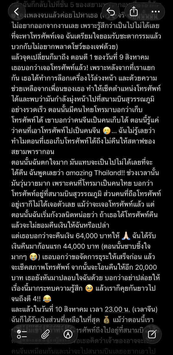 LaTiaoSangSang's tweet photo. นี่คือเรื่องราวของ "โทรศัพท์ที่ถูกแฟนคลับชาวจีนนำไปที่สนามบิน" ผู้หญิงไทยที่กล้าหาญและใจเย็น และตัวฉันที่โชคร้ายมากๆ...
เมื่อวันที่ 8 สิงหาคม ฉันได้เช่าโทรศัพท์ Vivo จากร้าน @fairytale6423 ตอนที่ฉันกำลังจะออกจากงานพรมแดง จู่ๆ ก็รู้ตัวว่าโทรศัพท์หายไป ตอนแรกฉันเตรียมใจที่จะรับผิดชอบทุกอย่างและตั้งใจจะโอนเงินให้ทางร้านเพื่อซื้อโทรศัพท์เครื่องนั้นเลย เธอรู้สึกแปลกใจมากเพราะโทรศัพท์ที่จีนราคาถูกกว่า ทำไมฉันถึงอยากซื้อเครื่องของเธอ ฉันเลยบอกเธอว่าโทรศัพท์อาจจะถูกขโมยไป เพราะเพิ่งรู้ตัวว่าหายไปตอนประมาณ 18.40 น. ไม่แน่ใจว่าทำตกแล้วมีคนเก็บไปหรือถูกขโมย ตอนนั้นฉันรีบโอนเงินกว่า 64,000 บาทให้เธอทันที เป็นเพราะฉันไม่ระมัดระวังตัวให้ดี กระเป๋าเป้ที่ใส่โทรศัพท์ปิดไม่สนิทและซิปก็เปิดอยู่ตลอด... ฉันตามหาในงานอยู่นานมาก และถามสตาฟหลายคนว่ามีใครเก็บโทรศัพท์ได้แล้วเอามาให้บ้างไหม แต่ก็ไม่มีวี่แวว เพราะตอนแรกสตาฟไม่อนุญาตให้กลับเข้าไปในพื้นที่พรมแดง ฉันเลยพลาดโอกาสที่จะหาโทรศัพท์ให้เจอในทันที
หลังจากนั้นเธอก็พยายามโทรเข้าเครื่อง แต่โทรศัพท์ที่หายไปก็ไม่มีใครรับสาย 🥲...
ตอนที่ฉันถอดใจไปแล้ว เธอรีบเดินทางจากที่อื่นมาหาฉันที่พารากอน ช่วยประสานงานกับสตาฟพารากอนเพื่อขอดูภาพจากกล้องวงจรปิด ดูจบก็ไม่พบอะไรเลย จากนั้นเราก็เตรียมตัวไปแจ้งความ.. เรากอดกันหนึ่งครั้ง แล้วฉันก็กลับไปที่ชั้น 5 ของสยามพารากอนเพื่อรอให้เจฟร้องเพลงจบแล้วค่อยไปหาเธอ (ความจริงตอนนั้นฉันไม่อยากออกจากงานเลย เพราะรู้สึกว่าเป็นไปไม่ได้เลยที่จะหาโทรศัพท์เจอ ฉันเตรียมใจยอมรับชะตากรรมแล้ว บวกกับไม่อยากพลาดโชว์ของเจฟด้วย)
แล้วจุดเปลี่ยนก็มาถึง ตอนตี 1 ของวันที่ 9 สิงหาคม เธอบอกว่าเจอโทรศัพท์แล้ว! เพราะหลังจากที่เราแยกกัน เธอได้ทำการล็อกเครื่องไว้ล่วงหน้า และด้วยความช่วยเหลือจากเพื่อนของเธอ ทำให้เช็คตำแหน่งโทรศัพท์ได้และพบว่ามันกำลังมุ่งหน้าไปที่สนามบินสุวรรณภูมิอย่างรวดเร็ว ตอนนั้นมีคนไทยโทรมาบอกว่าเก็บโทรศัพท์ได้ เขาบอกว่าคนจีนเป็นคนเก็บได้ ตอนนี้รู้แค่ว่าคนที่เอาโทรศัพท์ไปเป็นคนจีน 🥲... ฉันไม่รู้เลยว่าทำไมตอนที่เธอเก็บโทรศัพท์ได้ถึงไม่คืนให้สตาฟของสยามพารากอน
ตอนนั้นฉันตกใจมาก มันแทบจะเป็นไปไม่ได้เลยที่จะได้คืน ฉันพูดเลยว่า amazing Thailand!! ช่วงเวลานั้นมันวุ่นวายมาก เพราะคนที่โทรมาเป็นคนไทย บอกว่าโทรศัพท์อยู่ที่สนามบินสุวรรณภูมิ ส่วนคนที่ถือโทรศัพท์อยู่เราก็ไม่ได้เจอตัวเลย แม้ว่าจะเจอโทรศัพท์แล้ว แต่ตอนนั้นฉันเริ่มกังวลนิดหน่อยว่า ถ้าเธอได้โทรศัพท์คืนแล้วจะไม่ยอมคืนเงินให้ฉันหรือเปล่า
แต่เธอบอกว่าจะคืนเงิน 64,000 บาทให้ 🙏🏻 ฉันได้รับเงินคืนมาก้อนแรก 44,000 บาท (ตอนนั้นซาบซึ้งใจมากๆ 😭) เธอบอกว่าขอจัดการธุระให้เสร็จก่อน แล้วจะเช็คสภาพโทรศัพท์ จากนั้นจะโอนคืนให้อีก 20,000 บาท เธอยังหันมาปลอบใจฉันด้วย บอกว่าอย่าปล่อยให้เรื่องนี้มากระทบความรู้สึก 🥹 แล้วเราก็คุยกันยาวไปจนถึงตี 4!! 😂
และแล้วในวันที่ 10 สิงหาคม เวลา 23.00 น. (เวลาจีน) ฉันก็ได้รับเงินส่วนที่เหลือในที่สุด 💰 แม้ว่าตอนนี้เราจะยังไม่เข้าใจว่าทำไมโทรศัพท์ถึงไปอยู่ที่สนามบิน เธอตั้งใจจะเอากลับบ้าน หรือเธอคิดว่าเจ้าของอาจจะเป็นคนจีนเหมือนกันและน่าจะไปสนามบินเลยอยากเอาไปไว้ที่นั่น... แต่สรุปก็คือได้โทรศัพท์คืนมาแล้ว
ผลจากเหตุการณ์นี้ทำให้ฉันได้รู้จักกับเพื่อนคนไทยที่แสนดีมากๆ คนหนึ่ง มันยังเป็นบทเรียนให้ฉันด้วยว่า ทุกประเทศมีทั้งคนดีและคนไม่ดี! เวลาที่คนเยอะๆ ต้องคอยดูแลทรัพย์สินของตัวเองให้ดีตลอดเวลา!!! ฉันคิดว่าฉันรู้แล้วว่าทำไมฉันถึงมาไทยบ่อยๆ ไม่ใช่แค่มาดูศิลปิน แต่เป็นเพราะประเทศไทยเปรียบเสมือนยูโทเปียที่สวยงามและมีอิสระ ทำให้เราลืมความทุกข์ในชีวิตไปได้ชั่วขณะ แม้จะมีเรื่องแย่ๆ เกิดขึ้นบ้าง แต่คนที่นี่ส่วนใหญ่ใจดีมากๆ
😭🥹 ฉันขอบคุณ @fairytale6423 มากๆ จริงๆ! เพราะความไม่ยอมแพ้และความพยายามของเธอ ถึงทำเรื่องที่เป็นไปไม่ได้นี้ให้สำเร็จได้ ถ้าเธอไม่ช่วย ฉันคงไม่มีทางหาโทรศัพท์เจอแน่ๆ
ไม่ว่าจะเป็นแฟนคลับชาวไทยหรือแฟนคลับต่างชาติที่อยากเช่าโทรศัพท์ ลองพิจารณาร้านเธอดูนะ! เธอเป็นคนไทยที่ใจดีและเป็นมิตรมากๆ จริงๆ 🥹

#thailand 

#เช่ากล้อง #เช่าเลนส์ #เช่ามือถือ 

#รีวิวFairytale