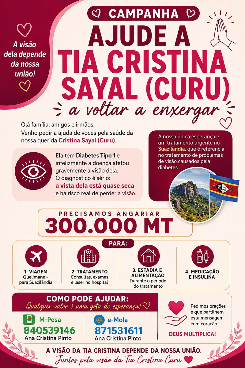 RealVannyDias's tweet photo. CAMPANHA: AJUDE A TIA CRISTINA SAYAL (CURU) A VOLTAR A ENXERGAR🙏🏽

Olá família, amigos e irmãos 

Venho pedir a ajuda de vocês pela saúde da nossa querida   Cristina Sayal (Curu), 
Valor 300.000 MT

Ela tem diabetes Tipo 1 e infelizmente a doença afetou gravemente a visão dela. O diagnóstico é sério: a vista dela está quase seca e há risco real de perder a visão.

A nossa única esperança é um tratamento urgente no Suazilândia, que é referência no tratamento de problemas de visão causados pela diabetes.

Precisamos angariar 300.000 MT para:
1. Viagem: Quelimane - para Suazilândia 
2. Tratamento: Consultas, exames e laser no hospital 
3. Estadia e alimentação: Durante o período do tratamento
4.  Medicação e insulina

*COMO PODE AJUDAR:
Qualquer valor é uma gota de esperança 🙏 Deus multiplica!
- M-Pesa: 840539146 - Ana Cristina Pinto ;
- E-mola: 871531611 - Ana Cristina Pinto. 

Pedimos orações e que partilhem esta mensagem com coração. A visão da Tia Cristina depende da nossa união.

Juntos pela visão da Tia Cristina Curu ❤️