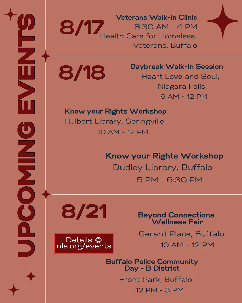 Upcoming events on red background. Details at nls.org/events . 8/17: Veterans Walk-In Clinic, 8:30 AM - 4 PM, Health Care for Homeless Veterans, Buffalo. 8/18: Daybreak Walk-In Session, Heart Love and Soul, Niagara Falls, 9 AM - 12 PM and Know your Rights Workshop, Hulbert Library, Springville, 10 AM - 12 PM and Know your Rights Workshop, Dudley Library, Buffalo, 5 PM - 6:30 PM. 8/21: Beyond Connections Wellness Fair, Gerard Place, Buffalo, 10 AM - 12 PM and Buffalo Police Community Day - B District, Front Park, Buffalo, 12 PM - 3 PM.