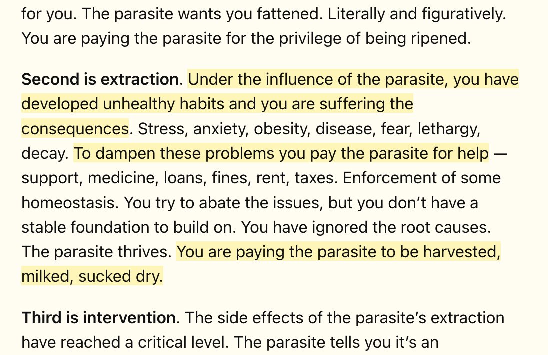 Second is extraction. Under the influence of the parasite, you have developed unhealthy habits and you are suffering the consequences. Stress, anxiety, obesity, disease, fear, lethargy, decay. To dampen these problems you pay the parasite for help — support, medicine, loans, fines, rent, taxes. Enforcement of some homeostasis. You try to abate the issues, but you don’t have a stable foundation to build on. You have ignored the root causes. The parasite thrives. You are paying the parasite to be harvested, milked, sucked dry.