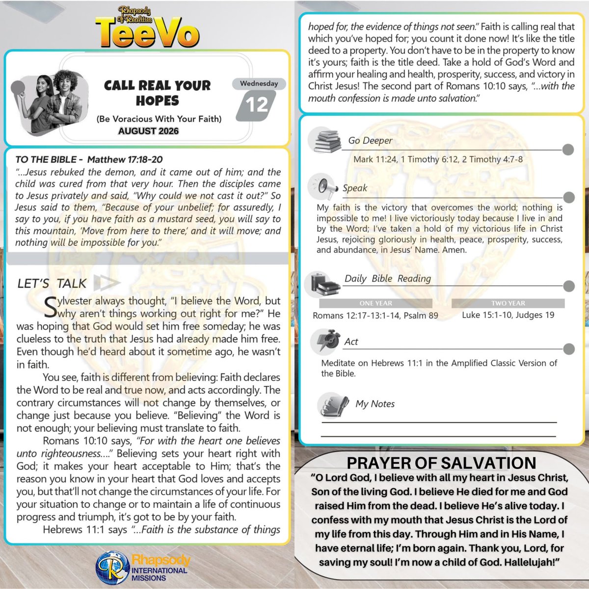 SaintSeyiB's tweet photo. CALL REAL YOUR HOPES
(Be Voracious With Your Faith)

TO THE BIBLE:
Matthew 17:18-20
_“…Jesus rebuked the demon, and it came out of him; and the child was cured from that very hour. Then the disciples came to Jesus privately and said, “Why could we not cast it out?” So Jesus said to them, “Because of your unbelief; for assuredly, I say to you, if you have faith as a mustard seed, you will say to this mountain, ‘Move from here to there,’ and it will move; and nothing will be impossible for you.”_

LET’S TALK
Sylvester always thought, *“I believe the Word, but why aren’t things working out right for me?”* He was hoping that God would set him free someday; he was clueless to the truth that Jesus had already made him free. Even though he’d heard about it sometime ago, he wasn’t in faith. 

You see, faith is different from believing: Faith declares the Word to be real and true now, and acts accordingly. The contrary circumstances will not change by themselves, or change just because you believe. *“Believing”* the Word is not enough; your believing must translate to faith. 

Romans 10:10 says, *“For with the heart one believes unto righteousness….”* Believing sets your heart right with God; it makes your heart acceptable to Him; that’s the reason you know in your heart that God loves and accepts you, but that’ll not change the circumstances of your life. For your situation to change or to maintain a life of continuous progress and triumph, it’s got to be by your faith. 

Hebrews 11:1 says *“…Faith is the substance of things hoped for, the evidence of things not seen.”* Faith is calling real that which you’ve hoped for; you count it done now! It’s like the title deed to a property. You don’t have to be in the property to know it’s yours; faith is the title deed. Take a hold of God’s Word and affirm your healing and health, prosperity, success, and victory in Christ Jesus! The second part of Romans 10:10 says, *“…with the mouth confession is made unto salvation.”*

GO DEEPER
Mark 11:24  Therefore I say unto you, What things soever ye desire, when ye pray, believe that ye receive them, and ye shall have them.

1 Timothy 6:12  Fight the good fight of faith, lay hold on eternal life, whereunto thou art also called, and hast professed a good profession before many witnesses.

2 Timothy 4:7-8 ihave fought a good fight, I have finished my course, I have kept the faith: *8* Henceforth there is laid up for me a crown of righteousness, which the Lord, the righteous judge, shall give me at that day: and not to me only, but unto all them also that love his appearing.

SPEAK
_My faith is the victory that overcomes the world; nothing is impossible to me! I live victoriously today because I live in and by the Word; I’ve taken a hold of my victorious life in Christ Jesus, rejoicing gloriously in health, peace, prosperity, success, and abundance, in Jesus’ Name. Amen.

DAILY BIBLE READING
ONE YEAR
Romans 12:17-13:1-14, Psalm 89

TWO YEAR
Luke 15:1-10, Judges 19

ACT
Meditate on Hebrews 11:1 in the Amplified Classic Version of the Bible.

#Teevo 
#RhapsodyAugust12