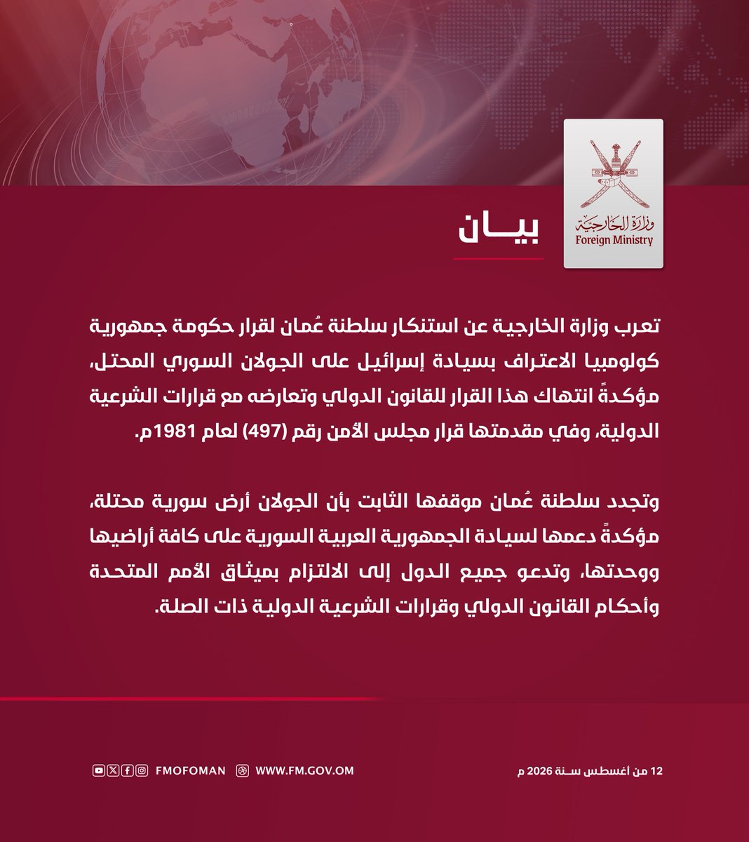 FMofOman's tweet photo. #بيـان | تعرب وزارة الخارجية عن استنكار سلطنة عُمان لقرار حكومة جمهورية كولومبيا الاعتراف بسيادة إسرائيل على الجولان السوري المحتل، مؤكدةً انتهاك هذا القرار للقانون الدولي وتعارضه مع قرارات الشرعية الدولية، وفي مقدمتها قرار مجلس الأمن رقم (497) لعام 1981م.

وتجدد سلطنة عُمان موقفها الثابت بأن الجولان أرض سورية محتلة، مؤكدةً دعمها لسيادة الجمهورية العربية السورية على كافة أراضيها ووحدتها، وتدعو جميع الدول إلى الالتزام بميثاق الأمم المتحدة وأحكام القانون الدولي وقرارات الشرعية الدولية ذات الصلة.