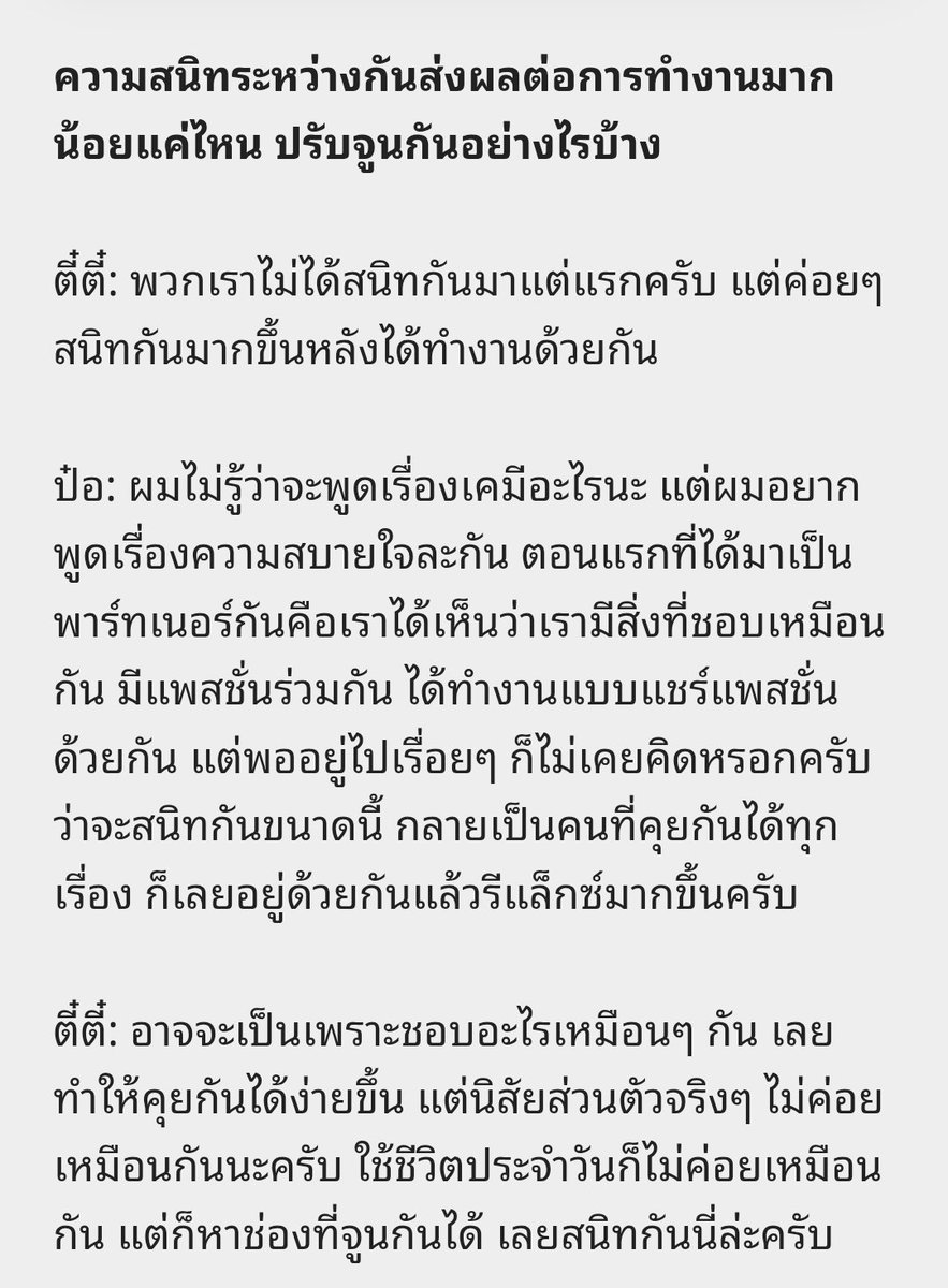 teeteebaipor's tweet photo. 🗨️ :ทำงานร่วมกันมาเยอะมาก เล่าให้ฟังหน่อยว่าแบ่งเส้นระหว่างความสัมพันธ์เรื่องงานกับเรื่องส่วนตัวอย่างไรบ้าง

🐻‍❄️ : เอาจริง มันไม่รู้จะแบ่งยังไง มันก็ปนๆ กันนะครับ เรื่องงานกับเรื่องส่วนตัว

🐶 : หนึ่งวันที่ทำงานด้วยกัน เราก็ทำงานกันครับ แต่พอเสร็จจากพาร์ททำงานปุ๊บ เราก็คุยกันต่อแบบไม่ได้แบ่งว่าคนนี้เป็นเพื่อนร่วมงาน แต่มันคือคนนี้เป็นเพื่อนของเรา เป็นพาร์ทเนอร์ในชีวิตเรา เป็นอะไรบางอย่างที่เราสามารถแชร์ได้ทุกเรื่อง เพราะครอบครัวของเราก็รู้จักกันครับ

🗨️ : ความสนิทระหว่างกันส่งผลต่อการทำงานมากน้อยแค่ไหน ปรับจูนกันอย่างไรบ้าง

🐶 : พวกเราไม่ได้สนิทกันมาแต่แรกครับ แต่ค่อยๆ สนิทกันมากขึ้นหลังได้ทำงานด้วยกัน

🐻‍❄️ : ผมไม่รู้ว่าจะพูดเรื่องเคมีอะไรนะ แต่ผมอยากพูดเรื่องความสบายใจละกัน ตอนแรกที่ได้มาเป็นพาร์ทเนอร์กันคือเราได้เห็นว่าเรามีสิ่งที่ชอบเหมือนกัน มีแพสชั่นร่วมกัน ได้ทำงานแบบแชร์แพสชั่นด้วยกัน แต่พออยู่ไปเรื่อยๆ ก็ไม่เคยคิดหรอกครับว่าจะสนิทกันขนาดนี้ กลายเป็นคนที่คุยกันได้ทุกเรื่อง ก็เลยอยู่ด้วยกันแล้วรีแล็กซ์มากขึ้นครับ

🐶 :  อาจจะเป็นเพราะชอบอะไรเหมือนๆ กัน เลยทำให้คุยกันได้ง่ายขึ้น แต่นิสัยส่วนตัวจริงๆ ไม่ค่อยเหมือนกันนะครับ ใช้ชีวิตประจำวันก็ไม่ค่อยเหมือนกัน แต่ก็หาช่องที่จูนกันได้ เลยสนิทกันนี่ล่ะครับ

//เขินบทสัมมากกกก 🫠 ตี๋ป๋อสนิทกันมากเลยอะ ยั่งกะสัมคู่รัก
