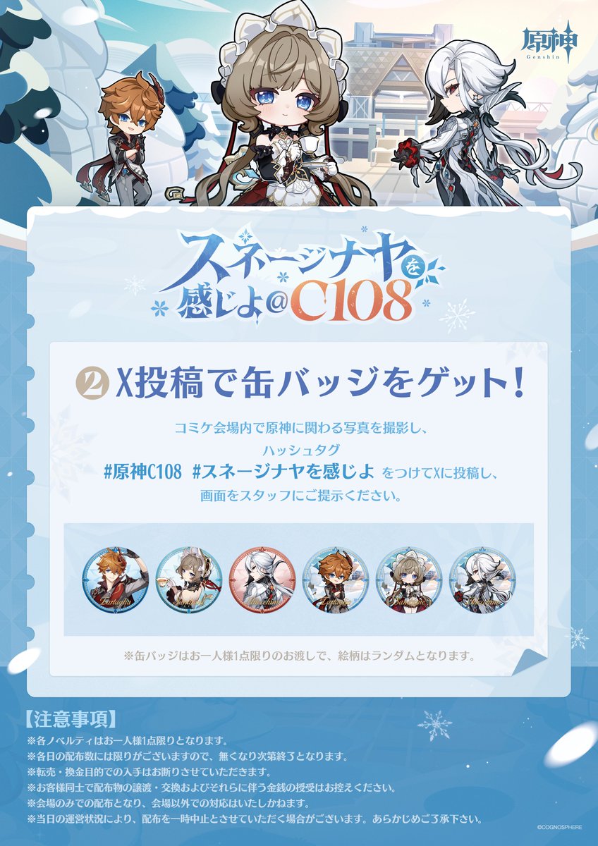 Genshin_7's tweet photo. 【C108 来場特典のご案内】

ブースにお越しいただく旅人の皆様へ、
さまざまなノベルティをご用意しております🎁

▼配布アイテム
・ショッパー
・缶バッジ
・うちわ
・トレーディングカード
・瞬間冷却パック
・シリアルコード付きカード

一部の特典は、SNS投稿やアンケートへのご回答で
お受け取りいただけます。
詳しい受け取り方法は画像をご確認ください👇

📅 8月15日（土）・16日（日）
📍 東京ビッグサイト 南ホール／企業ブース No.2511

※特典は数に限りがございます。なくなり次第終了となります。

イベント詳細：
https://t.co/bWSmutKXzW

#原神C108 #スネージナヤが来る