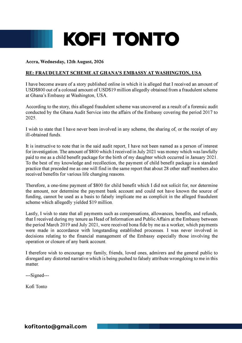 kofitonto's tweet photo. Accra, Wednesday, 12th August, 2026
 
RE: FRAUDULENT SCHEME AT GHANA’S EMBASSY AT WASHINGTON, USA
 
I have become aware of a story published online in which it is alleged that I received an amount of USD$800 out of a colossal amount of USD$19 million allegedly obtained from a fraudulent scheme at Ghana’s Embassy at Washington, USA.
 
According to the story, this alleged fraudulent scheme was uncovered as a result of a forensic audit conducted by the Ghana Audit Service into the affairs of the Embassy covering the period 2017 to 2025. 
 
I wish to state that I have never been involved in any scheme, the sharing of, or the receipt of any ill-obtained funds. 
 
It is instructive to note that in the said audit report, I have not been named as a person of interest for investigation. The amount of $800 which I received in July 2021 was money which was lawfully paid to me as a child benefit package for the birth of my daughter which occurred in January 2021. To the best of my knowledge and recollection, the payment of child benefit package is a standard practice that preceded me as one will find in the same report that about 28 other staff members also received benefits for various life changing reasons. 
 
Therefore, a one-time payment of $800 for child benefit which I did not solicit for, nor determine the amount, nor determine the payment bank account and could not have known the source of funding, cannot be used as a basis to falsely implicate me as complicit in the alleged fraudulent scheme which allegedly yielded $19 million. 
 
Lastly, I wish to state that all payments such as compensations, allowances, benefits, and refunds, that I received during my tenure as Head of Information and Public Affairs at the Embassy between the period March 2019 and July 2021, were received bona fide by me as a worker, which payments were made in accordance with longstanding established processes. I was never involved in decisions relating to the financial management of the Embassy especially those involving the operation or closure of any bank account. 
 
I therefore wish to encourage my family, friends, loved ones, admirers and the general public to disregard any distorted narrative which is being pushed to falsely attribute wrongdoing to me in this matter. 
 
---Signed---
 
Kofi Tonto