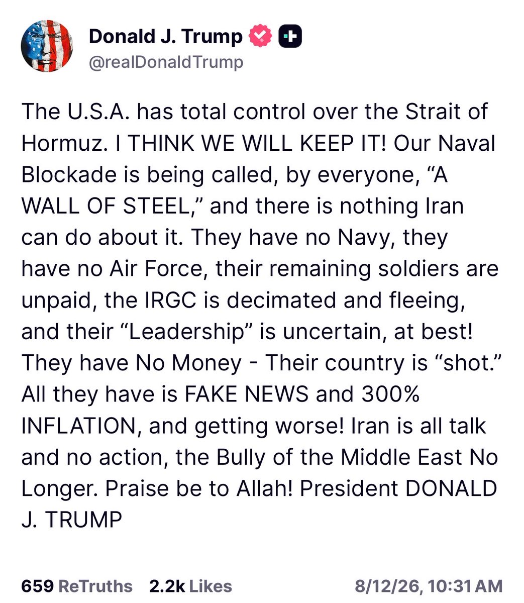 MOSSADil's tweet photo. 🇺🇸 President Trump Truth Social post:

“The U.S.A. has total control over the Strait of Hormuz. I THINK WE WILL KEEP IT! Our Naval Blockade is being called, by everyone, “A WALL OF STEEL,” and there is nothing Iran can do about it. They have no Navy, they have no Air Force, their remaining soldiers are unpaid, the IRGC is decimated and fleeing, and their “Leadership” is uncertain, at best! They have No Money - Their country is “shot.” All they have is FAKE NEWS and 300% INFLATION, and getting worse! Iran is all talk and no action, the Bully of the Middle East No Longer. Praise be to Allah! President DONALD J. TRUMP”