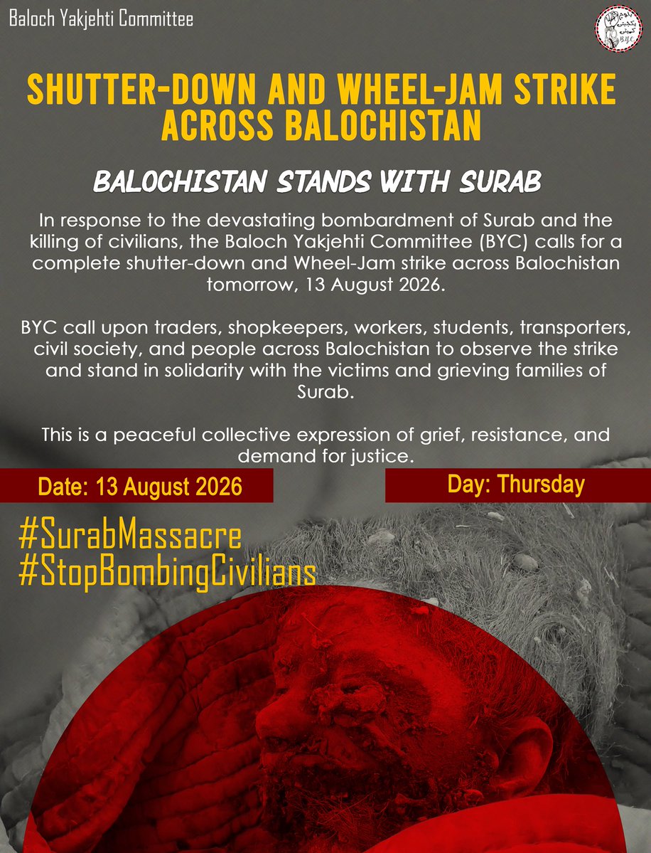 BalochYakjehtiC's tweet photo. 𝗦𝗛𝗨𝗧𝗧𝗘𝗥-𝗗𝗢𝗪𝗡 𝗔𝗡𝗗 𝗪𝗛𝗘𝗘𝗟-𝗝𝗔𝗠 𝗦𝗧𝗥𝗜𝗞𝗘  𝗔𝗖𝗥𝗢𝗦𝗦 𝗕𝗔𝗟𝗢𝗖𝗛𝗜𝗦𝗧𝗔𝗡

BALOCHISTAN STANDS WITH SURAB

In response to the devastating bombardment of Surab and the killing of civilians, the Baloch Yakjehti Committee (BYC) calls for a complete shutter-down and Wheel-Jam strike across Balochistan tomorrow, 13 August 2026.

BYC call upon traders, shopkeepers, workers, students, transporters, civil society, and people across Balochistan to observe the strike and stand in solidarity with the victims and grieving families of Surab.

This is a peaceful collective expression of grief, resistance, and demand for justice.

Date: 13 August 2026
Day: Thursday

#SurabMassacre
#StopBombingCivilians