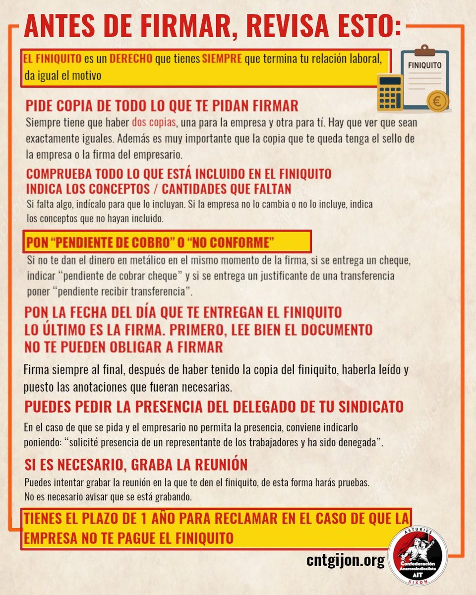 AitGijon's tweet photo. 🟥⬛️ ANTES DE FIRMAR, TEN EN CUENTA:

EL FINIQUITO es un DERECHO que tienes SIEMPRE que termina tu relación laboral, cualquiera sea el motivo. 

👉 PIDE COPIA DE TODO LO QUE TENGAS QUE FIRMAR
Siempre tiene que haber dos copias, una para la empresa y otra para tí. Hay que COMPROBAR ambas sean iguales. Además es muy importante que tu copia tenga el sello de la empresa y/o la firma del empresario.

👉 COMPRUEBA TODO LO QUE ESTÁ INCLUIDO EN EL FINIQUITO INDICA LOS CONCEPTOS / CANTIDADES QUE FALTAN

Si falta algo, indícalo para que lo incluyan. Si la empresa no lo cambia, indica los conceptos que no hayan incluido.

📍"NO CONFORME"
No es obligatorio firmar el finiquito. Además,  puedes solicitar una copia para su revisión. En caso de que firmes el finiquito, para mayor seguridad, incluye lo siguiente “recibí, no conforme”. 

📆 PON LA FECHA DEL DÍA QUE TE ENTREGAN EL FINIQUITO LO ÚLTIMO ES LA FIRMA. PRIMERO, LEE BIEN EL DOCUMENTO NO TE PUEDEN OBLIGAR A FIRMARLO. 

Firma siempre al final, después de haber tenido la copia del finiquito, haberla leído y puesto las anotaciones que consideres necesarias.

✊PUEDES PEDIR LA PRESENCIA DEL DELEGADO DE TU SINDICATO
En el caso de que se pida y el empresario no permita la presencia, conviene indicarlo poniendo: "solicité presencia de un representante de los trabajadores y ha sido denegada".

💰PENDIENTE DE COBRO
Si no te dan el dinero en metálico en el mismo momento de la firma, no lo firmes. 

Si te pagan mediante cheque, indicar "pendiente de cobrar" y si te pagan por transferencia poner "pendiente recibir transferencia".

✔️PUEDES  GRABAR LA REUNIÓN
Si lo ves necesario puedes grabar la entrega del finiquito, como medio probatorio.

🚨 TIENES 1 AÑO PARA RECLAMAR EN EL CASO DE QUE LA EMPRESA NO TE HAYA PAGADO EL FINIQUITO.

#CA #AIT #Xixón
#Anarcosindical
#Sindicatodeclase
#LaLuchaEsElCamino