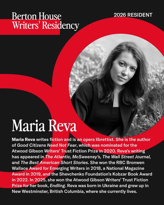 Berton House Writers' Residency, 2026 Resident: Maria Reva writes fiction and is an opera librettist. She is the author of Good Citizens Need Not Fear, which was nominated for the Atwood Gibson Writers’ Trust Fiction Prize in 2020. Reva’s writing has appeared in The Atlantic, McSweeney’s, The Wall Street Journal, and The Best American Short Stories. She won the RBC Bronwen Wallace Award for Emerging Writers in 2018, a National Magazine Award in 2019, and the Shevchenko Foundation’s Kobzar Book Award in 2022. In 2025, she won the Atwood Gibson Writers’ Trust Fiction Prize for her book, Endling. Reva was born in Ukraine and grew up in New Westminster, British Columbia, where she currently lives.