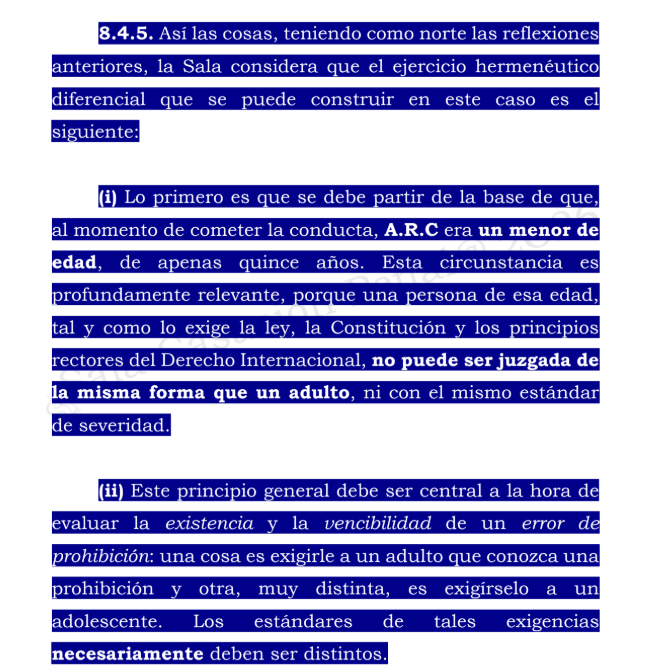 Ronaldsanabria1's tweet photo. SI DESCONOCÍA QUE TENÍA MENOS DE CATORCE AÑOS, NO COMETE DELITO POR TENER RELACIONES SEXUALES CON MENOR DE EDAD

Consulte el análisis: https://t.co/QwkDBgjI3r

La Corte Suprema de Justicia estudió el caso de un adolescente acusado del delito de acceso carnal abusivo con menor de catorce años. El joven, que tenía entre quince y dieciséis años, sostuvo relaciones sexuales con una compañera de colegio de doce años. Aunque ambos mantenían una relación afectiva, la ley colombiana considera que una persona menor de catorce años no tiene capacidad jurídica para consentir válidamente este tipo de actos.

En el proceso no se discutió que la conducta hubiera ocurrido ni que, objetivamente, correspondiera al delito. La cuestión que debía resolver la Corte era diferente: determinar si el adolescente sabía que su comportamiento estaba prohibido penalmente y, si no lo sabía, establecer si tenía una posibilidad real y razonable de conocer esa prohibición.

Las pruebas demostraron que ninguno de los dos adolescentes sabía que sostener relaciones sexuales cuando uno de ellos era menor de catorce años constituía un delito. También se estableció que el joven no había recibido información sobre este asunto por parte de su familia o del colegio. La educación sexual que había recibido se concentraba en el cuidado del cuerpo y en la prevención de riesgos, pero no explicaba las consecuencias jurídicas que podían derivarse de esas conductas.

La Corte consideró que la responsabilidad de un adolescente no puede evaluarse con los mismos criterios aplicables a una persona adulta. Para saber si podía superar su desconocimiento, era necesario tener en cuenta su edad, madurez, educación y contexto familiar y escolar. Por eso, circunstancias como tener acceso a redes sociales, cursar estudios secundarios o conocer los riesgos de un embarazo no demostraban que también pudiera comprender que su conducta constituía un delito.

La Sala tampoco aceptó que el carácter reservado de los encuentros probara que el adolescente conocía la prohibición penal. Ocultar una conducta por temor al reproche de la familia o de la sociedad no significa necesariamente saber que esa conducta está castigada por la ley.

En consecuencia, la Corte concluyó que el joven actuó bajo un error de prohibición invencible. Esta expresión significa que desconocía que su comportamiento era delictivo y que, dadas sus circunstancias personales y educativas, no tenía una posibilidad razonable de superar ese desconocimiento. Por esta razón, revocó la condena y confirmó su absolución.

La decisión no significa que la conducta estuviera permitida ni que el consentimiento de la menor de catorce años fuera jurídicamente válido. La Corte reconoció que el delito se configuró objetivamente, pero determinó que no era posible declarar responsable al adolescente porque no podía exigírsele que conociera una prohibición sobre la cual nunca había recibido orientación.

La principal enseñanza de la sentencia es que, cuando se juzga a un adolescente, debe analizarse su responsabilidad de manera individual y teniendo en cuenta su contexto. Esto no implica que todo menor de edad pueda alegar desconocimiento de la ley para ser absuelto. En cada caso deberá demostrarse si realmente ignoraba la prohibición y si contaba o no con posibilidades razonables de conocerla.