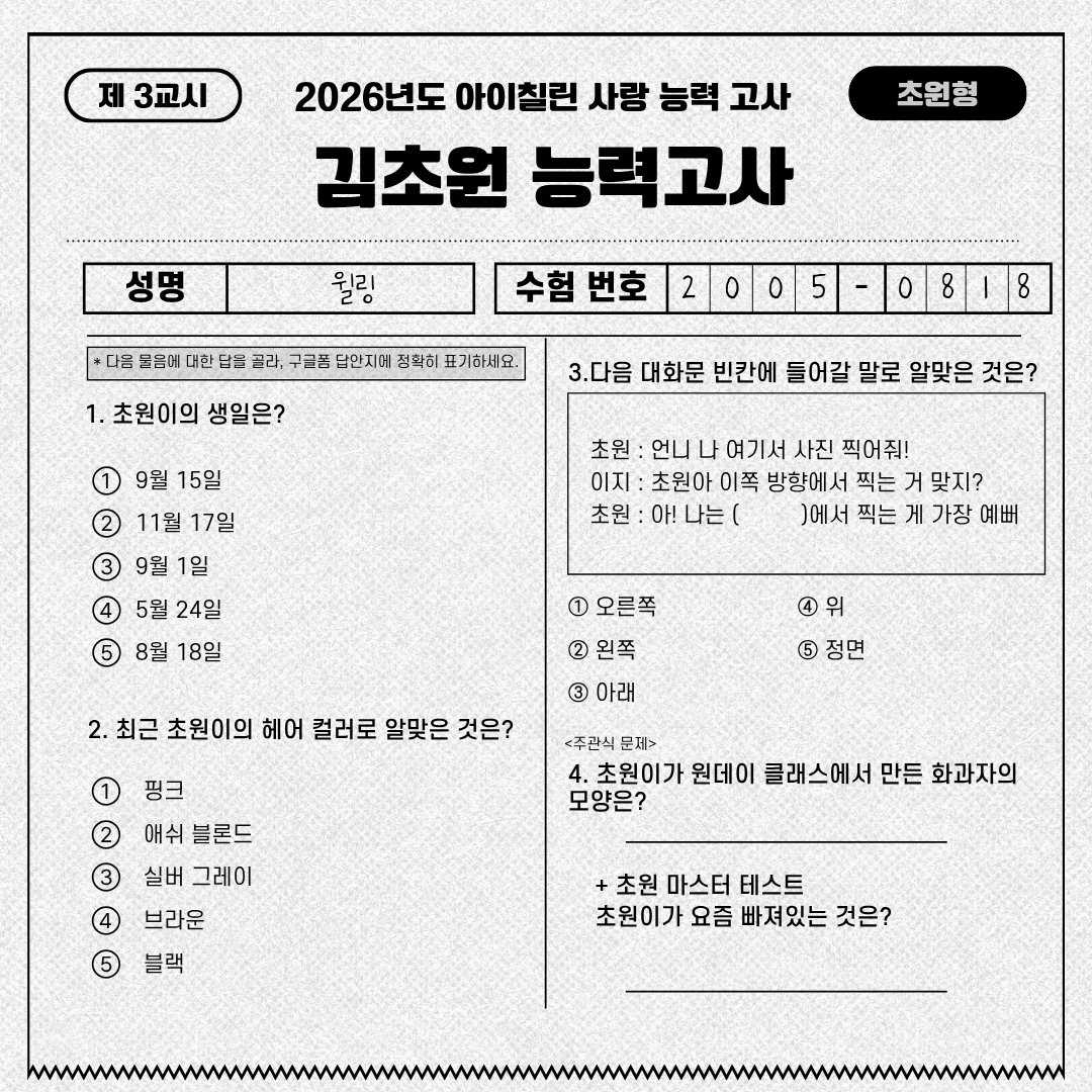 ichillin_km's tweet photo. 김초원 능력고사 📝

아이칠린 초원이의 생일을 맞아
윌링 여러분을 위한 <김초원 능력고사> 이벤트를 진행합니다 💗

초원이를 얼마나 잘 알고 있는지
지금 바로 확인해보세요!

📝 참여 방법 
1. 김초원 능력고사 응시하기 ✏️
2. 구글폼으로 정답 제출하면 참여 완료!

🎁 이벤트 경품 
 초원 생일 기념 포토카드

📅 이벤트 기간  
2026년 8월 16일 (일) 08:18 ~ 8월 17일 (월) 20:00

🔗참여링크 
https://t.co/8GSBlEXhZ0

🎤 정답 공개  
초원 생일 라이브에서 직접 공개 예정!

📢 당첨자 발표
2026년 8월 20일 (목)

정답자 중 추첨을 통해 총 5분을 선정하여
이메일로 개별 안내 드릴 예정입니다 💌

※ 기한 내 회신이 없을 경우 당첨이 취소될 수 있습니다.

윌링 여러분의 많은 참여 부탁드립니다 💗

#ICHILLIN #아이칠린 #CHOWON #초원
#HAPPY_CHOWON_DAY