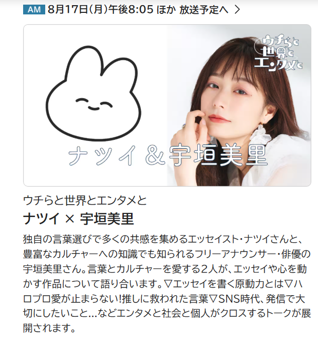 natsui_tanoshi's tweet photo. 【出演告知】【絶対にRT＆いいね希望】【夢が叶っています】【長い】
NHK AMの『ウチらと世界とエンタメと』という大好きな番組で憧れの宇垣美里さんと対談させていただきました！エンタメについて2人でトークしています！8月17日（月）午後8:05より放送です！

夢が叶ってしまった……どうしよう……！緊張して何も喋れないかと思いきや、逆にめちゃくちゃ喋りました、なぜ？

過去から現在に至るまで宇垣さんの発信に何度も救われてきたので、こうしてお会いできてお仕事としてお話することができて本当に光栄です！
こんな日がやってくるとは思いませんでした！タイムスリップして、せっせと宇垣さんの書いた文章を切り抜いていた過去の自分にネタバレしてあげたいです。

多大なる影響を受けています！宇垣さんがいなければ、絶対に今のわたしはいません！
お力をいただいた夜があまりにも多すぎる。
お会いしてからの1ヶ月ほども「宇垣さんに再び顔向けできるような自分であり続けるぞ……」という気持ちだけで乗り越えられた日がありすぎました。
「わたしが宇垣さんからいただいたパワーを、誰かに還元する」というのが活動の1つの目標です。

共演するということは一緒に打ち合わせをしたりするということでもあるのですが、本当に信じられないぐらい優しくて！！！当日からずっと「絶対にみんなに宇垣さんが優しかったって言いふらしちゃお！！！」って思ってました！！！宇垣さんとってもとっても優しかったです！！！
「好きな人が 優しかった (PEACE!)」という歌詞はこの時のためにある！わたしもご一緒する方や全関係者さんに対して絶対に優しい人であろう～って改めて思いました！

熱意と愛情をもって接してくださった全スタッフさんにも感謝です。スタッフさんたちのことを好きになりすぎて、一方的に喋り続けて「引き止めてすみません！」と謝らせてしまってすみません。あれ、喋り続けていたのわたしです。
え～、本当にいつでも焼肉とか行きましょうね～！（迷惑）（出演者ハラスメント）

わたしが匿名すぎるせいで声を変えていただいているのですが、対談形式でわたしの声だけを変えるのは大変らしく、「普段合唱とか録音する部屋」を抑えていただきました。この人、迷惑かけすぎていてヤバい。
直前まで「えへへ！『有隣堂しか知らない世界』みたいな声になってて、すみません！」とか言おうと思っていたのですが「NHKってそんな露骨な企業名OKだっけ？真っ赤なポルシェが真っ赤な車になるのに？」と引っ込めました。そういう声（？）になっています。
ご対応本当にありがとうございます！！

皆さまのおかげでとても楽しい回になっております！！是非是非みなさんお聴きください！！
宇垣さん、スタッフさん、宇垣さんのマネージャーさん、当日着いてきてくださった編集者さん本当にありがとうございました！！

そうだ！！通常存在するはずのツーショットがないんだ！！ミスった！！
今度お会いすることがあれば、お写真とサインをお願いしたいです……！また、お会いできるように、日々努力し続けます！！！詳細、ホームページはリプライに貼ります～！

そして、いつかわたしのファンが出ることになったときは気軽に呼んでね～！！