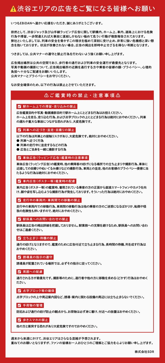 EBiDAN_official's tweet photo. 【重要／必ずお読みください】

いつもEBiDANへ温かい応援をいただき、誠にありがとうございます。 渋谷エリアでの広告鑑賞について、重ねてご協力のお願いを申し上げます。

ただいま東急電鉄様、JR東日本様、東京メトロ様に対し、駅広告の掲載場所や警備・誘導に関する対応、ラッピング列車の運行スケジュールに関するお問い合わせが殺到しており、駅の通常業務に支障が生じているとのご連絡をいただいおります。つきましては以下のことを遵守いただきたく、お願い申し上げます。

【駅・駅係員・電鉄各社様へのお問い合わせ禁止】

駅及び駅係員は広告の掲載位置や掲出期間及びラッピング列車の詳細な運用スケジュール等の案内を行っておりません。ラッピング列車も通常の運用車両に含まれているため、予備編成（待機運用）となる場合があり、本日の運行の有無や時間について駅等でお答えすることはできません。また、各所の警備対応についても駅及び駅係員は関わっておりません。駅通常業務への支障を避けるため、上記電鉄様へのお問い合わせは絶対におやめください。お問い合わせをしていただく際は以下までお願いいたします。

【渋谷駅構内の広告に係るお問い合わせ先】

渋谷駅構内の広告に係る問い合わせは以下までお願いいたします。

お問い合わせ先　：https://t.co/Dd1RJ6fItk
お問い合わせ期間：8/13～8/16 23:59
※お問い合わせ内容によっては回答出来かねる場合がございます。
また回答にはお時間をいただく可能性がございます。

重ねてのお願いとなりますが、ファンの皆様お一人おひとりのご理解とご協力を心よりお願い申し上げます。

株式会社SDR