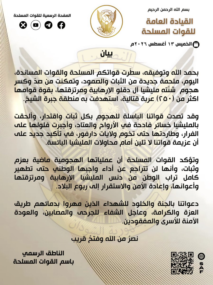 SudaneseAF's tweet photo. بسم الله الرحمن الرحيم

القيادة العامة للقوات المسلحة

بيان

الخميس ١٣ أغسطس ٢٠٢٦م

بحمد الله وتوفيقه، سطّرت قواتكم المسلحة والقوات المساندة، اليوم، ملحمة جديدة من الثبات والصمود، وتمكنت من صدّ وكسر هجوم  شنّته مليشيا آل دقلو الإرهابية ومرتزقتها، بقوة قوامها اكثر من (٢٥٠) عربة قتالية، استهدفت به منطقة جبرة الشيخ.

وقد تصدت قواتنا الباسلة للهجوم بكل ثبات واقتدار، وألحقت بالمليشيا خسائر فادحة في الأرواح والعتاد، وأجبرت فلولها على الفرار، وطاردتها حتى تخوم ولايات دارفور، في تأكيد جديد على أن عزيمة قواتنا لا تلين أمام محاولات المليشيا اليائسة.

وتؤكد القوات المسلحة أن عملياتها الهجومية ماضية بعزم وثبات، وأنها لن تتراجع عن أداء واجبها الوطني حتى تطهير كامل تراب الوطن من دنس المليشيا الإرهابية ومرتزقتها وأعوانها، وإعادة الأمن والاستقرار إلى ربوع البلاد.

دعواتنا بالجنة والخلود للشهداء الذين مهروا بدمائهم طريق العزة والكرامة، وعاجل الشفاء للجرحى والمصابين، والعودة الآمنة للأسرى والمفقودين. 

نصر من الله وفتح قريب

النا��ق الرسمي باسم القوات المسلحة

In the Name of Allah, the Most Gracious, the Most Merciful

General Command of the Sudanese Armed Forces

Statement

Thursday, 13 August 2026

By the grace and guidance of Allah, your Armed Forces and supporting forces today wrote a new chapter of steadfastness and resilience, successfully repelling and defeating an attack launched by the terrorist Dagalo militia and its mercenaries, involving a force of more than 250 combat vehicles, targeting the Jabra Al-Sheikh area.

Our valiant forces confronted the attack with steadfastness and determination, inflicting heavy losses on the militia in both personnel and equipment. The remnants of the attacking force were forced to flee and were pursued as far as the borders of the Darfur states, once again demonstrating that the resolve of our forces will not be shaken by the militia’s desperate attempts.

The Sudanese Armed Forces affirm that their offensive operations will continue with determination and resolve, and that they will not retreat from fulfilling their national duty until the entire territory of the homeland is cleared of the terrorist militia, its mercenaries and accomplices, and security and stability are restored throughout the country.

We pray for eternal peace in Paradise for the martyrs who paved the path of dignity and honour with their blood, for the swift recovery of the wounded and injured, and for the safe return of prisoners and those missing.

Victory from Allah and a conquest near at hand.

Official Spokesperson of the Sudanese Armed Forces

#السودان  #القوات_المسلحة_السودانية 
#عيد_الجيش_الذكرى٧٢
#غداً_نعود_حتماً_نعود
#حرب_الكرامة 
#RapidSupportIsTerroristMilitia