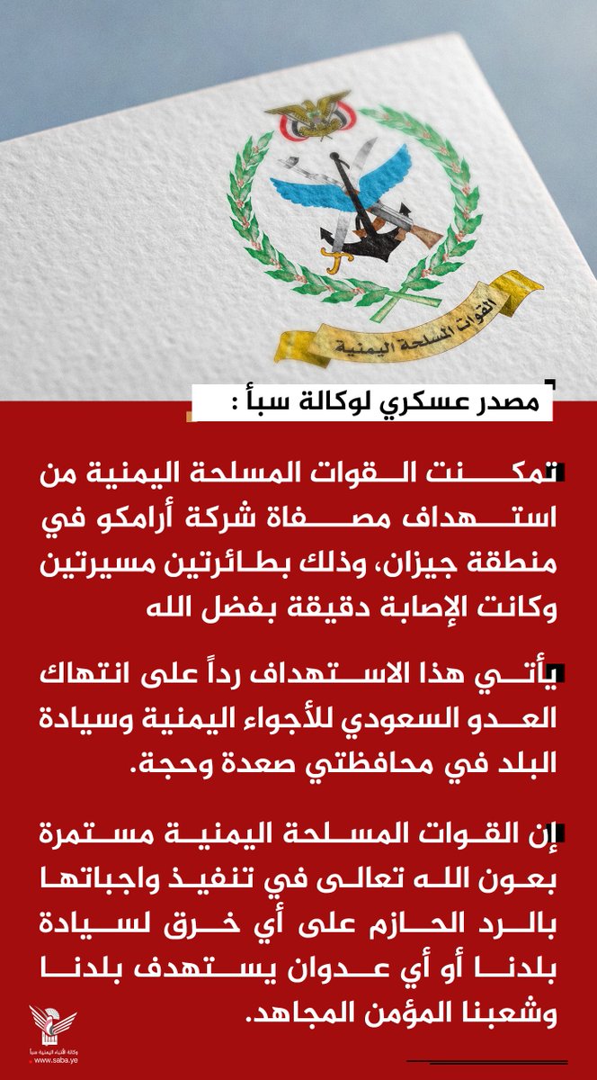 Nasr_Amer1's tweet photo. عااااااااجل

مصدر عسكري لوكالة "سبأ": القوات المسلحة تستهدف مصفاة شركة أرامكو في منطقة جيزان

صنعاء- سبأ :
أكد مصدر عسكري أن القوات المسلحة اليمنية استهدفت مصفاة شركة أرامكو في منطقة جيزان، وذلك بطائرتين مسيرتين وكانت الإصابة دقيقة بفضل الله.

وأشار المصدر لوكالة الأنباء اليمنية (سبأ)، إلى أن هذا الاستهداف يأتي رداً على انتهاك العدو السعودي للأجواء اليمنية وسيادة البلد في محافظتي صعدة وحجة.

وأكد المصدر أن القوات المسلحة اليمنية مستمرة بعون الله تعالى في تنفيذ واجباتها بالرد الحازم على أي خرق لسيادة بلدنا أو أي عدوان يستهدف بلدنا وشعبنا المؤمن المجاهد.