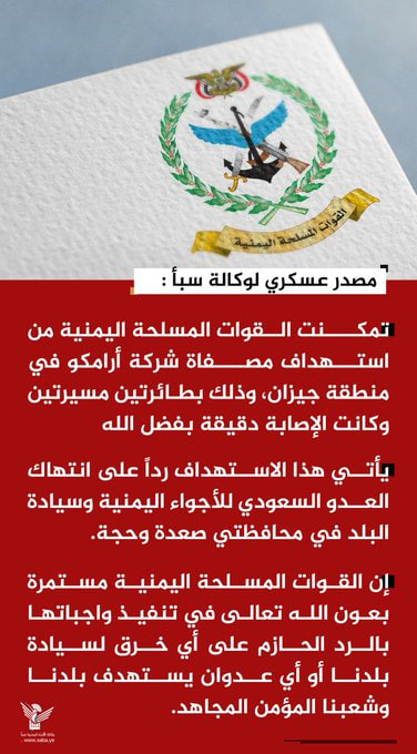 Nasr_Amer1's tweet photo. عاجل

مصدر عسكري لوكالة سبأ :

- تمكنت القوات المسلحة اليمنية من استهداف مصفاة شركة أرامكو في منطقة جيزان، وذلك بطائرتين مسيرتين وكانت الإصابة دقيقة بفضل الله 

- يأتي هذا الاستهداف رداً على انتهاك العدو السعودي للأجواء اليمنية وسيادة البلد في محافظتي صعدة وحجة.

- إن القوات المسلحة اليمنية مستمرة بعون الله تعالى في تنفيذ واجباتها بالرد الحازم على أي خرق لسيادة بلدنا أو أي عدوان يستهدف بلدنا وشعبنا المؤمن المجاهد.