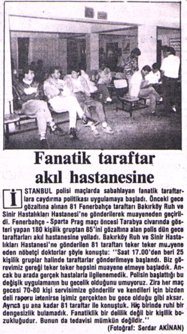 Mecmua1907's tweet photo. "Fenerbahçe, Galatasaray maçı seyirciler için iki gün önceden başladı. Maç akşamı Tarlabaşı'nda birbirine giren iki takım taraftarları, cumayı cumartesiye bağlayan gece de Fenerbahçe Stadı çevresinde ikinci randevuyu gerçekleştirdiler. Daha doğrusu Fenerbahçeliler, Galatasaraylıların gelmesini beklediler. İstekleri olmayınca güvenlik kuvvetleri ile dalaştılar. Polisin 'cop' kullanması, taraftarın 'Burası Türkiye, İsrail değil' sloganını kullanmasına yol açtı.

Stat çevresinde sabahlayanlar, geçirdikleri süre içinde bir mezeevini ve manavı yağmalayıp akşam kayıntılarını çıkardılar. Gecenin bir vakti, yağmur altında, titreyerek ertesi gün başlayacak maçı beklemenin anlamını ise bir Fenerbahçe taraftarı şöyle açıkladı: 'Beşiktaşlı ve Galatasaraylılarınki takım sevgisi, bizimki hastalık.'

Bu arada bir polisin, yakaladığı bir fanatiğe, 'Sen komünist misin, polisi taşlıyorsun?' demesine verilen 'Yoooo. Ben Fenerbehçeliyim.' cevabı uzun süre espri konusu oldu.

Fenerbahçe Stadı'nın kapılan saat 08.30'da açıldı. Bu dakikada 5 bin kadar Fenerbahçeliye karşın 150'ye yakın Galatasaray taraftarı vardı. Bu durum herkes tarafından şaşkınlıkla karşılanırken, gerilimi yüksek maç bitene kadar olaysız, bittikten sonra tartışmalı oldu.

90 dakikanın bitiş düdüğüyle birlikte Derwall - Denizli yedek kulübesinde beş dakika mahsur kaldı. Fenerbahçeli taraftarlar tribünlerden kopardıkları tahta parçaları, bıçak ve bozuk paralan Sarı-Kırmızılıların yedek kulübesine atarken, ilk önce Derwall koşarak kulübeyi terk etti.

Fenerbahçe amigoları daha önce baklavalarını yemeyen Csernai'ye verdikleri 'ültimatom'u, pazartesi günü gerçekleştireceklerini açıkladılar. Amigolar, 'Eğer Csernai pazartesi günü antrenman sahasına adımını atarsa, onun leşi dışarı çıkar.' diyerek görüşlerini belirttiler."

Kaynak: Milliyet (20 Mart 1988).

Not: Bu olaylardan yaklaşık bir sene sonra Fenerbahçeliler bir Avrupa maçı öncesi polisle çatışırken sahilde ters çevrilen bir polis arabası denize atıldı. Yine aynı gece Mecidiyeköy'de maça sabahlayanlardan 81 kişiyi yakalayan emniyet mensupları, Fenerbahçelileri Bakırköy Deliler Hastanesine muayeneye götürdü. İlk defa yapılan bu uygulama, günümüzün Spor Büro'sunun yeni çıktığı zamana denk gelir. Nitekim devlet yetkilileri, 1989 yılı eylülünde, Fenerbahçeliler üzerinde fanatizmin delilikle alakalı durumuna dair bir çalışma yürüttüler.

O gün deliler hastanesine götürülen insanları çok aradım. Üç kişiye doğrudan ulaştım. Yaşadıklarını anlattılar.

Hastanedeki muayene sonrasındaki doktor raporu ise basına şöyle yansıdı:
"Şu ana kadar 81 taraftar ile konuştuk. Hiçbirinde ruhi dengesizlik bulamadık. Fanatiklik bir delilik değil bir kişilik bozukluğudur. Bunun da tedavisi mümkün değildir."

Spor Büro’nun kurulduğu ilk yılda yapılan bu gözdağı tutuklaması üç gün sürmüştü. Devlet, 80 Darbesi’nden sonra iyice yükselişe geçen fanatizm olaylarının önüne geçmek için bir hamle yapmıştı. Burada da hedef elbette maçtan saatler öncesinde sokaklarda bulunan Fenerbahçeliler olmuştu. Sarı lacivert tutkunlar tutuklandılar, deliler hastanesinde korkutuldular, fişlendiler ve bu durum uzun yıllar boyunca karşılarına çıktı.

Fakat bu olay Fenerbahçelileri etkilemedi. 1990’lar Fenerbahçelilik tarihinin en kanlı kapışmalarının olduğu devir oldu. Yaşanan olaylardan sonra günlerden bir gün Fenerbahçe Stadı'na yığılan insanlar tribünlere akın ettiler. Stat yine hınca hınç doldu. Tribünler yine tezahüratlara tam güçle başladı. Bu esnada hem stattakiler hem de evinde ekran başında karşılaşmayı seyredenler tribünlerde lacivert bir kumaşın üzerine sarıyla yazılmış bir pankart gördüler. Yazı şöyle okunuyordu:

FANATİZM İŞİMİZ FENERBAHÇE HER ŞEYİMİZ
