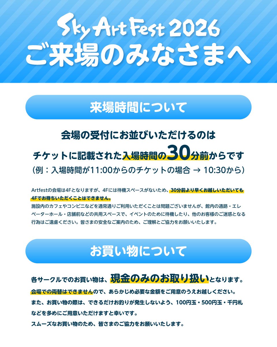 thatskygameJP's tweet photo. 【Sky ArtFest 2026へご来場のみなさまへ】
来場時間についてとお買い物について重要なお知らせです。

🕙来場時間について
会場の受付にお並びいただけるのは、各枠のチケットに記載された入場時間の30分前からとなります。
（例：入場時間が11:00からのチケットの場合 → 10:30から）

※ ArtFestの会場は4Fとなりますが、4Fには待機スペースがないため、30分前より早くお越しいただいても4Fでお待ちいただくことはできません。
※ 施設内のカフェやコンビニなどを通常通りご利用いただくことは問題ございませんが、館内の通路・エレベーターホール・店舗前などの共用スペースで、イベントのために待機したり、他のお客様のご迷惑となる行為はご遠慮ください。

皆さまの安全なご案内のため、ご理解とご協力をお願いいたします。

🛍️お買い物について
各サークルでのお買い物は、現金のみのお取り扱いとなります。
会場での両替はできませんので、あらかじめ必要な金額をご用意のうえお越しください。

また、お買い物の際は、できるだけお釣りが発生しないよう、100円玉・500円玉・千円札などを多めにご用意いただけますと幸いです。

スムーズなお買い物のため、皆さまのご協力をお願いいたします。

#Sky星を紡ぐ子どもたち #SkyArtFest #SkyArtFest2026