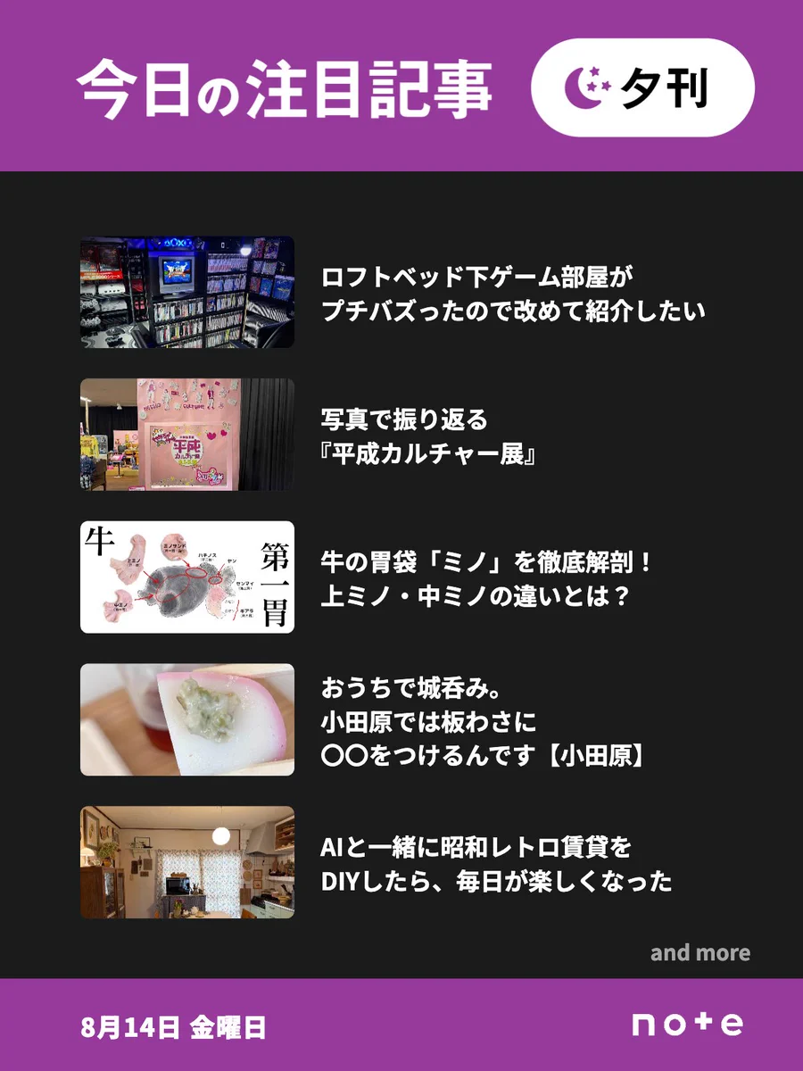 noteの「今日の注目記事 夕刊」（8月14日 金曜日）のお知らせ画像。5記事分のサムネイル画像とタイトルが並んでいる。1記事目、ロフトベッド下ゲーム部屋がプチバズったので改めて紹介したい。2記事目、写真で振り返る『平成カルチャー展』。3記事目、牛の胃袋「ミノ」を徹底解剖！ 上ミノ・中ミノの違いとは？。4記事目、おうちで城呑み。小田原では板わさに〇〇をつけるんです【小田原】。5記事目、AIと一緒に昭和レトロ賃貸をDIYしたら、毎日が楽しくなった。「and more」の表記。